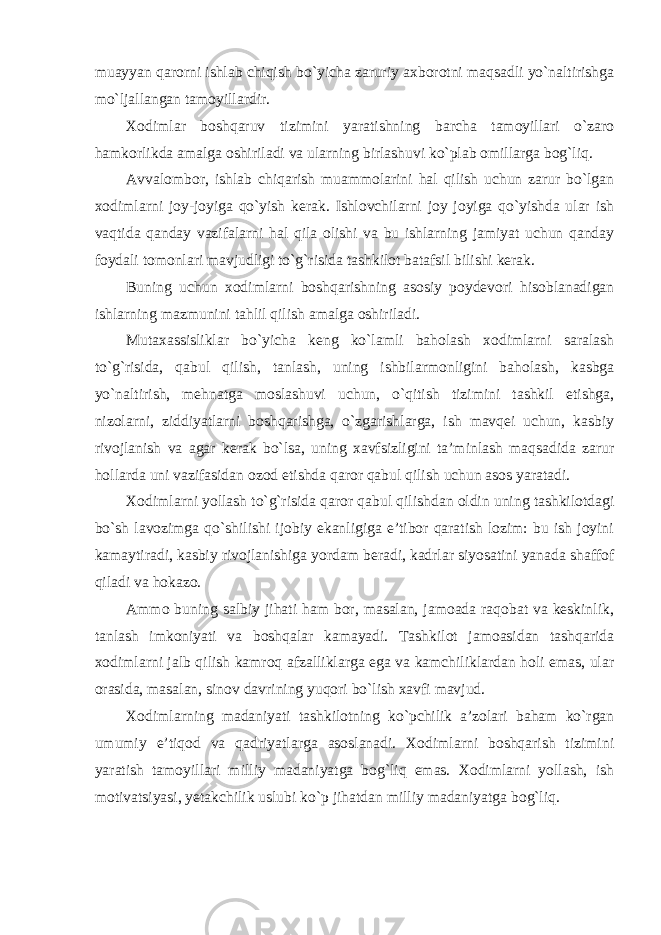 muayyan qarorni ishlab chiqish bo`yicha zaruriy axborotni maqsadli yo`naltirishga mo`ljallangan tamoyillardir. Xodimlar boshqaruv tizimini yaratishning barcha tamoyillari o`zaro hamkorlikda amalga oshiriladi va ularning birlashuvi ko`plab omillarga bog`liq. Avvalombor, ishlab chiqarish muammolarini hal qilish uchun zarur bo`lgan xodimlarni joy-joyiga qo`yish kerak. Ishlovchilarni joy joyiga qo`yishda ular ish vaqtida qanday vazifalarni hal qila olishi va bu ishlarning jamiyat uchun qanday foydali tomonlari mavjudligi to`g`risida tashkilot batafsil bilishi kerak. Buning uchun xodimlarni boshqarishning asosiy poydevori hisoblanadigan ishlarning mazmunini tahlil qilish amalga oshiriladi. Mutaxassisliklar bo`yicha keng ko`lamli baholash xodimlarni saralash to`g`risida, qabul qilish, tanlash, uning ishbilarmonligini baholash, kasbga yo`naltirish, mehnatga moslashuvi uchun, o`qitish tizimini tashkil etishga, nizolarni, ziddiyatlarni boshqarishga, o`zgarishlarga, ish mavqei uchun, kasbiy rivojlanish va agar kerak bo`lsa, uning xavfsizligini ta’minlash maqsadida zarur hollarda uni vazifasidan ozod etishda qaror qabul qilish uchun asos yaratadi. Xodimlarni yollash to`g`risida qaror qabul qilishdan oldin uning tashkilotdagi bo`sh lavozimga qo`shilishi ijobiy ekanligiga e’tibor qaratish lozim: bu ish joyini kamaytiradi, kasbiy rivojlanishiga yordam beradi, kadrlar siyosatini yanada shaffof qiladi va hokazo. Ammo buning salbiy jihati ham bor, masalan, jamoada raqobat va keskinlik, tanlash imkoniyati va boshqalar kamayadi. Tashkilot jamoasidan tashqarida xodimlarni jalb qilish kamroq afzalliklarga ega va kamchiliklardan holi emas, ular orasida, masalan, sinov davrining yuqori bo`lish xavfi mavjud. Xodimlarning madaniyati tashkilotning ko`pchilik a’zolari baham ko`rgan umumiy e’tiqod va qadriyatlarga asoslanadi. Xodimlarni boshqarish tizimini yaratish tamoyillari milliy madaniyatga bog`liq emas. Xodimlarni yollash, ish motivatsiyasi, yetakchilik uslubi ko`p jihatdan milliy madaniyatga bog`liq. 