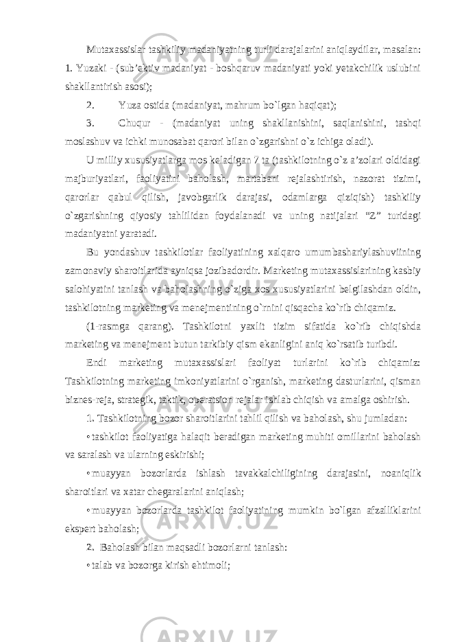 Mutaxassislar tashkiliy madaniyatning turli darajalarini aniqlaydilar, masalan: 1. Yuzaki - (sub’ektiv madaniyat - boshqaruv madaniyati yoki yetakchilik uslubini shakllantirish asosi); 2. Yuza ostida (madaniyat, mahrum bo`lgan haqiqat); 3. Chuqur - (madaniyat uning shakllanishini, saqlanishini, tashqi moslashuv va ichki munosabat qarori bilan o`zgarishni o`z ichiga oladi). U milliy xususiyatlarga mos keladigan 7 ta (tashkilotning o`z a’zolari oldidagi majburiyatlari, faoliyatini baholash, martabani rejalashtirish, nazorat tizimi, qarorlar qabul qilish, javobgarlik darajasi, odamlarga qiziqish) tashkiliy o`zgarishning qiyosiy tahlilidan foydalanadi va uning natijalari “Z” turidagi madaniyatni yaratadi. Bu yondashuv tashkilotlar faoliyatining xalqaro umumbashariylashuviining zamonaviy sharoitlarida ayniqsa jozibadordir. Marketing mutaxassislarining kasbiy salohiyatini tanlash va baholashning o`ziga xos xususiyatlarini belgilashdan oldin, tashkilotning marketing va menejmentining o`rnini qisqacha ko`rib chiqamiz. (1-rasmga qarang). Tashkilotni yaxlit tizim sifatida ko`rib chiqishda marketing va menejment butun tarkibiy qism ekanligini aniq ko`rsatib turibdi. Endi marketing mutaxassislari faoliyat turlarini ko`rib chiqamiz: Tashkilotning marketing imkoniyatlarini o`rganish, marketing dasturlarini, qisman biznes-reja, strategik, taktik, operatsion rejalar ishlab chiqish va amalga oshirish. 1. Tashkilotning bozor sharoitlarini tahlil qilish va baholash, shu jumladan: • tashkilot faoliyatiga halaqit beradigan marketing muhiti omillarini baholash va saralash va ularning eskirishi; • muayyan bozorlarda ishlash tavakkalchiligining darajasini, noaniqlik sharoitlari va xatar chegaralarini aniqlash; • muayyan bozorlarda tashkilot faoliyatining mumkin bo`lgan afzalliklarini ekspert baholash; 2. Baholash bilan maqsadli bozorlarni tanlash: • talab va bozorga kirish ehtimoli; 