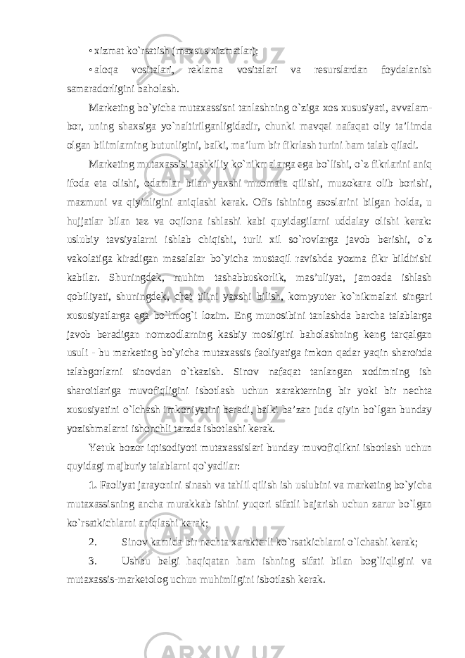 • xizmat ko`rsatish (maxsus xizmatlar); • aloqa vositalari, reklama vositalari va resurslardan foydalanish samaradorligini baholash. Marketing bo`yicha mutaxassisni tanlashning o`ziga xos xususiyati, avvalam- bor, uning shaxsiga yo`naltirilganligidadir, chunki mavqei nafaqat oliy ta’limda olgan bilimlarning butunligini, balki, ma’lum bir fikrlash turini ham talab qiladi. Marketing mutaxassisi tashkiliy ko`nikmalarga ega bo`lishi, o`z fikrlarini aniq ifoda eta olishi, odamlar bilan yaxshi muomala qilishi, muzokara olib borishi, mazmuni va qiyinligini aniqlashi kerak. Ofis ishining asoslarini bilgan holda, u hujjatlar bilan tez va oqilona ishlashi kabi quyidagilarni uddalay olishi kerak: uslubiy tavsiyalarni ishlab chiqishi, turli xil so`rovlarga javob berishi, o`z vakolatiga kiradigan masalalar bo`yicha mustaqil ravishda yozma fikr bildirishi kabilar. Shuningdek, muhim tashabbuskorlik, mas’uliyat, jamoada ishlash qobiliyati, shuningdek, chet tilini yaxshi bilish, kompyuter ko`nikmalari singari xususiyatlarga ega bo`lmog`i lozim. Eng munosibini tanlashda barcha talablarga javob beradigan nomzodlarning kasbiy mosligini baholashning keng tarqalgan usuli - bu marketing bo`yicha mutaxassis faoliyatiga imkon qadar yaqin sharoitda talabgorlarni sinovdan o`tkazish. Sinov nafaqat tanlangan xodimning ish sharoitlariga muvofiqligini isbotlash uchun xarakterning bir yoki bir nechta xususiyatini o`lchash imkoniyatini beradi, balki ba’zan juda qiyin bo`lgan bunday yozishmalarni ishonchli tarzda isbotlashi kerak. Yetuk bozor iqtisodiyoti mutaxassislari bunday muvofiqlikni isbotlash uchun quyidagi majburiy talablarni qo`yadilar: 1. Faoliyat jarayonini sinash va tahlil qilish ish uslubini va marketing bo`yicha mutaxassisning ancha murakkab ishini yuqori sifatli bajarish uchun zarur bo`lgan ko`rsatkichlarni aniqlashi kerak; 2. Sinov kamida bir nechta xarakterli ko`rsatkichlarni o`lchashi kerak; 3. Ushbu belgi haqiqatan ham ishning sifati bilan bog`liqligini va mutaxassis- marketolog uchun muhimligini isbotlash kerak. 