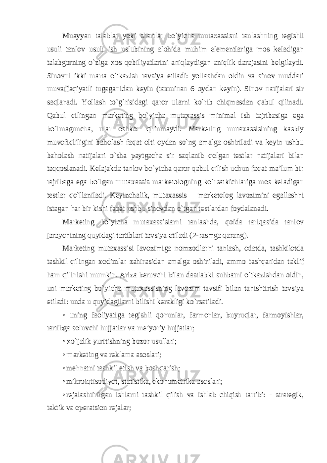 Muayyan talablar yoki shartlar bo`yicha mutaxassisni tanlashning tegishli usuli tanlov usuli ish uslubining alohida muhim elementlariga mos keladigan talabgorning o`ziga xos qobiliyatlarini aniqlaydigan aniqlik darajasini belgilaydi. Sinovni ikki marta o`tkazish tavsiya etiladi: yollashdan oldin va sinov muddati muvaffaqiyatli tugaganidan keyin (taxminan 6 oydan keyin). Sinov natijalari sir saqlanadi. Yollash to`g`risidagi qaror ularni ko`rib chiqmasdan qabul qilinadi. Qabul qilingan marketing bo`yicha mutaxassis minimal ish tajribasiga ega bo`lmaguncha, ular oshkor qilinmaydi. Marketing mutaxassisining kasbiy muvofiqliligini baholash faqat olti oydan so`ng amalga oshiriladi va keyin ushbu baholash natijalari o`sha paytgacha sir saqlanib qolgan testlar natijalari bilan taqqoslanadi. Kelajakda tanlov bo`yicha qaror qabul qilish uchun faqat ma’lum bir tajribaga ega bo`lgan mutaxassis - marketologning ko`rsatkichlariga mos keladigan testlar qo`llaniladi. Keyinchalik, mutaxassis – marketolog lavozimini egallashni istagan har bir kishi faqat ushbu sinovdan o`tgan testlardan foydalanadi. Marketing bo`yicha mutaxassislarni tanlashda, qoida tariqasida tanlov jarayonining quyidagi tartiblari tavsiya etiladi (2-rasmga qarang). Marketing mutaxassisi lavozimiga nomzodlarni tanlash, odatda, tashkilotda tashkil qilingan xodimlar zahirasidan amalga oshiriladi, ammo tashqaridan taklif ham qilinishi mumkin. Ariza beruvchi bilan dastlabki suhbatni o`tkazishdan oldin, uni marketing bo`yicha mutaxassisning lavozim tavsifi bilan tanishtirish tavsiya etiladi: unda u quyidagilarni bilishi kerakligi ko`rsatiladi. • uning faoliyatiga tegishli qonunlar, farmonlar, buyruqlar, farmoyishlar, tartibga soluvchi hujjatlar va me’yoriy hujjatlar; • xo`jalik yuritishning bozor usullari; • marketing va reklama asoslari; • mehnatni tashkil etish va boshqarish; • mikroiqtisodiyot, statistika, ekonometrika asoslari; • rejalashtirilgan ishlarni tashkil qilish va ishlab chiqish tartibi: - strategik, taktik va operatsion rejalar; 