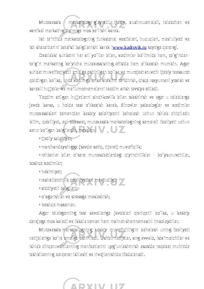 Mutaxassis - marketolog g`ayratli, ijobiy, xushmuomalali, talabchan va vertikal marketing tizimiga mos bo`lishi kerak. Ish ta’rifida marketologning funksional vazifalari, huquqlari, mas’uliyati va ish sharoitlarini batafsil belgilanishi kerak [ www.kadrovik.ru saytiga qarang]. Dastlabki suhbatni har xil yo`llar bilan, xodimlar bo`limida ham, to`g`ridan- to`g`ri marketing bo`yicha mutaxassisning ofisida ham o`tkazish mumkin. Agar suhbat muvaffaqiyatli amalga oshirilgan bo`lsa va murojaat etuvchi ijobiy taassurot qoldirgan bo`lsa, unda xodimga ariza shaklini to`ldirish, qisqa rezyumeni yozish va kerakli hujjatlar va ma’lumotnomalarni taqdim etish tavsiya etiladi. Taqdim etilgan hujjatlarni sinchkovlik bilan tekshirish va agar u talablarga javob bersa, u holda test o`tkazish kerak. Sinovlar psixologlar va xodimlar mutaxassislari tomonidan kasbiy salohiyatni baholash uchun ishlab chiqiladi: bilim, qobiliyat, aql-zakovat, mutaxassis - marketologning samarali faoliyati uchun zarur bo`lgan belgilardir, masalan: • ijodiy salohiyat; • merchendayzingga (savdo - sotiq, tijorat) muvofiqlik; • rahbarlar bilan o`zaro munosabatlardagi qiyinchiliklar - bo`ysunuvchilar, boshqa xodimlar; • hokimiyat; • tashkilotchilik qobiliyatlari mavjudligi; • ziddiyatli belgilari; • o`zgarishlar va stressga moslashish; • boshqa mezonlar. Agar talabgorning test savollariga javoblari qoniqarli bo`lsa, u kasbiy darajaga mos keladi va ikkala tomon ham mehnat shartnomasini imzolaydilar. Mutaxassis-marketelogning kasbiy muvofiqliligini baholash uning faoliyati natijalariga ko`ra amalga oshiriladi. Ushbu natijalar, eng avvalo, iste’molchilar va ishlab chiqaruvchilarning manfaatlarini uyg`unlashtirish asosida raqobat muhitida tashkilotning barqaror ishlashi va rivojlanishida ifodalanadi. 