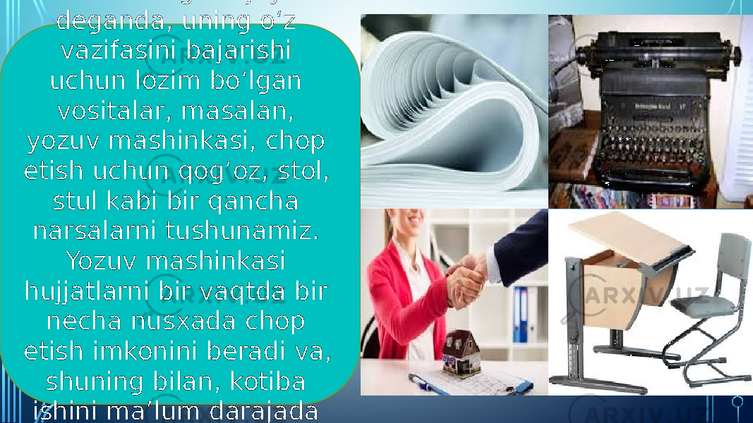 Kotibaning ish joyi deganda, uning o‘z vazifasini bajarishi uchun lozim bo‘lgan vositalar, masalan, yozuv mashinkasi, chop etish uchun qog‘oz , stol, stul kabi bir qancha narsalarni tushunamiz. Yozuv mashinkasi hujjatlarni bir vaqtda bir necha nusxada chop etish imkonini beradi va, shuning bilan, kotiba ishini ma’lum darajada avtomatlashtiradi. 