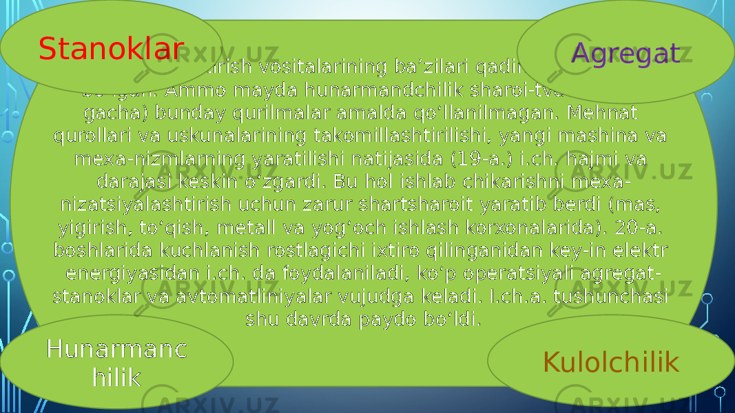 Avtomatlashtirish vositalarining baʼzilari qadimdan paydo boʻlgan. Ammo mayda hunarmandchilik sharoi-tvda (18-a. gacha) bunday qurilmalar amalda qoʻllanilmagan. Mehnat qurollari va uskunalarining takomillashtirilishi, yangi mashina va mexa-nizmlarning yaratilishi natijasida (19-a.) i.ch. hajmi va darajasi keskin oʻzgardi. Bu hol ishlab chikarishni mexa- nizatsiyalashtirish uchun zarur shartsharoit yaratib berdi (mas, yigirish, toʻqish, metall va yogʻoch ishlash korxonalarida). 20-a. boshlarida kuchlanish rostlagichi ixtiro qilinganidan key-in elektr energiyasidan i.ch. da foydalaniladi, koʻp operatsiyali agregat- stanoklar va avtomatliniyalar vujudga keladi. I.ch.a. tushunchasi shu davrda paydo boʻldi. Agregat KulolchilikHunarmanc hilikStanoklar 