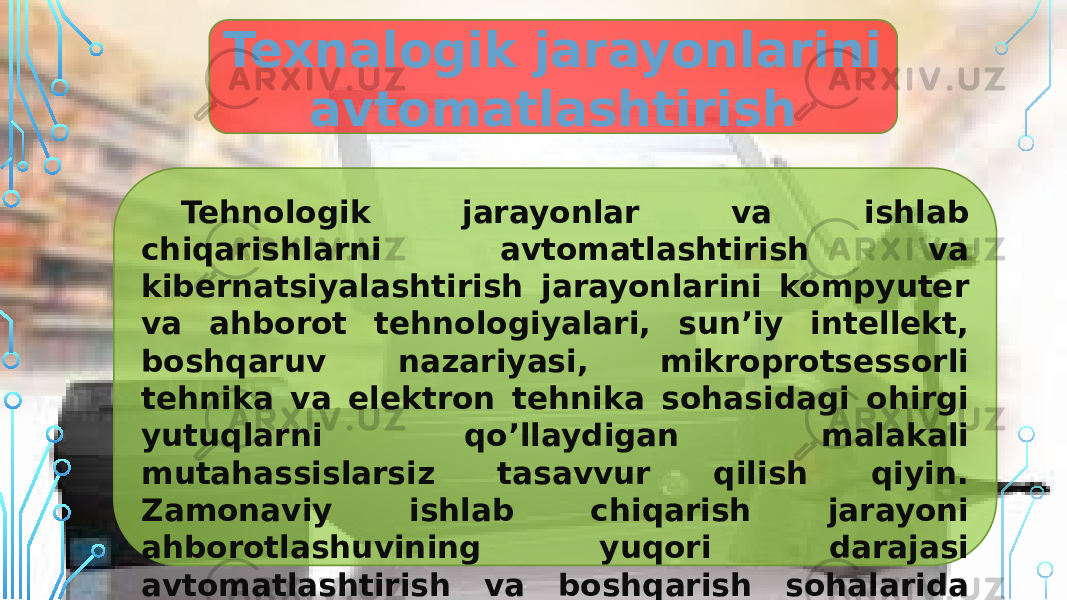 Texnalogik jarayonlarini avtomatlashtirish Tehnologik jarayonlar va ishlab chiqarishlarni avtomatlashtirish va kibernatsiyalashtirish jarayonlarini kompyuter va ahborot tehnologiyalari, sun’iy intellekt, boshqaruv nazariyasi, mikroprotsessorli tehnika va elektron tehnika sohasidagi ohirgi yutuqlarni qo’llaydigan malakali mutahassislarsiz tasavvur qilish qiyin. Zamonaviy ishlab chiqarish jarayoni ahborotlashuvining yuqori darajasi avtomatlashtirish va boshqarish sohalarida professionallarga bo’lgan katta extiyojning kafolati hisoblanadi. 