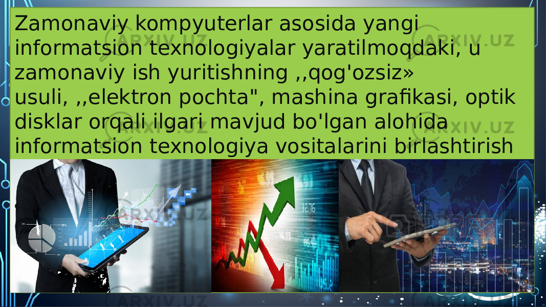 Zamonaviy kompyuterlar asosida yangi informatsion texnologiyalar yaratilmoqdaki, u zamonaviy ish yuritishning ,,qog&#39;ozsiz» usuli, ,,elektron pochta&#34;, mashina grafikasi, optik disklar orqali ilgari mavjud bo&#39;lgan alohida informatsion texnologiya vositalarini birlashtirish va ularni yuqori moslashuvchanlik xususiyati bilan ta&#39;minlash imkonini beradi. 