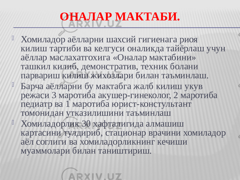 ОНАЛАР МАКТАБИ.  Хомиладор аёлларни шахсий гигиенага риоя килиш тартиби ва келгуси оналикда тайёрлаш учун аёллар маслахатгохига «Оналар мактабини» ташкил килиб, демонстратив, техник болани парвариш килиш жихозлари билан таъминлаш.  Барча аёлларни бу мактабга жалб килиш укув режаси 3 маротиба акушер-гинеколог, 2 маротиба педиатр ва 1 маротиба юрист-констультант томонидан утказилишини таъминлаш  Хомиладорлик 30 хафталигида алмашиш картасини тулдириб, стационар врачини хомиладор аёл соглиги ва хомиладорликнинг кечиши муаммолари билан таништириш. 