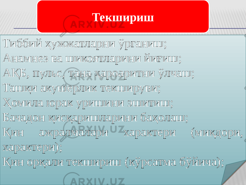 Тиббий ҳужжатларни ўрганиш; Анамнез ва шикоятларини йиғиш; АҚБ, пульс, тана ҳароаритни ўлчаш; Ташқи акушерлик текшируви; Ҳомила юрак уришини эшитиш; Бачадон қисқаришларини баҳолаш; Қин ажралмалари характери (миқдори, характери); Қин орқали текшириш (кўрсатма бўйича); Текшириш 