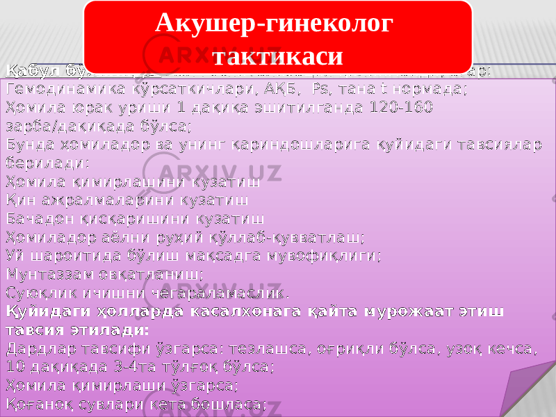 Қабул бўлимида: Аёл госпитализация қилинмайди, агар: Гемодинамика кўрсаткичлари, АҚБ, Ps, тана t нормада; Ҳомила юрак уриши 1 дақиқа эшитилганда 120-160 зарба/дақиқада бўлса; Бунда ҳомиладор ва унинг қариндошларига қуйидаги тавсиялар берилади: Ҳомила қимирлашини кузатиш Қин ажралмаларини кузатиш Бачадон қисқаришини кузатиш Ҳомиладор аёлни руҳий қўллаб-қувватлаш; Уй шароитида бўлиш мақсадга мувофиқлиги; Мунтаззам овқатланиш; Суюқлик ичишни чегараламаслик. Қуйидаги ҳолларда касалхонага қайта мурожаат этиш тавсия этилади: Дардлар тавсифи ўзгарса: тезлашса, оғриқли бўлса, узоқ кечса, 10 дақиқада 3-4та тўлғоқ бўлса; Ҳомила қимирлаши ўзгарса; Қоғаноқ сувлари кета бошласа;     Акушер-гинеколог тактикаси 