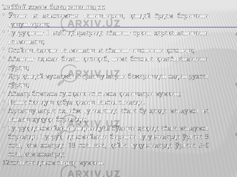 Тиббий ходим бажариши шарт : • Ўзини ва лавозимини таништириш, қандай ёрдам беришини тушунтириш; • Туғруқнинг I ва II даврларида аёлнинг эркин ҳаракатланишини таъминлаш; • Осойишталикни таъминлаш ва аёлнинг ишончини қозониш; • Аёлнинг аҳволи билан қизиқиб, нима безовта қилаётганлигини сўраш; • Ҳар қандай муолажа ва арлашувларни бажаришдан олдин рухсат сўраш; • Аёллар бемалол суюқлик истеъмол қилишлари мумкин; • Ванна ёки душ қабул қилиш тавсия этилади. • Аралашувларга эҳтиёж туғилганда аёлга бу ҳақда маълумот ва танлаш ҳуқуқи берилади; • Туғруқ давомийлиги индивидуал бўлиши ҳақида аёлга маълумот берилади. Туғруқ давомийлиги биринчи туғувчиларда ўртача 8 соат, кам ҳоларда 18 соатгача, қайта туқувчиларда ўртача 5-6 соат, кам ҳолларда 12соатгача давом этиши мумкин. 