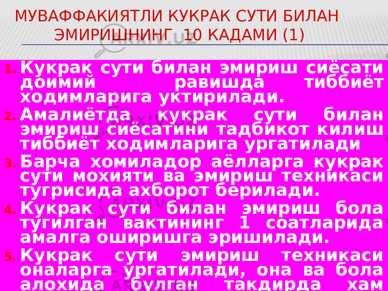 МУВАФФАКИЯТЛИ КУКРАК СУТИ БИЛАН ЭМИРИШНИНГ 10 КАДАМИ (1) 1. Кукрак сути билан эмириш сиёсати доимий равишда тиббиёт ходимларига уктирилади. 2. Амалиётда кукрак сути билан эмириш сиёсатини тадбикот килиш тиббиёт ходимларига ургатилади 3. Барча хомиладор аёлларга кукрак сути мохияти ва эмириш техникаси тугрисида ахборот берилади. 4. Кукрак сути билан эмириш бола тугилган вактининг 1 соатларида амалга оширишга эришилади. 5. Кукрак сути эмириш техникаси оналарга ургатилади, она ва бола алохида булган такдирда хам лактация сакланиши уктирилади. 