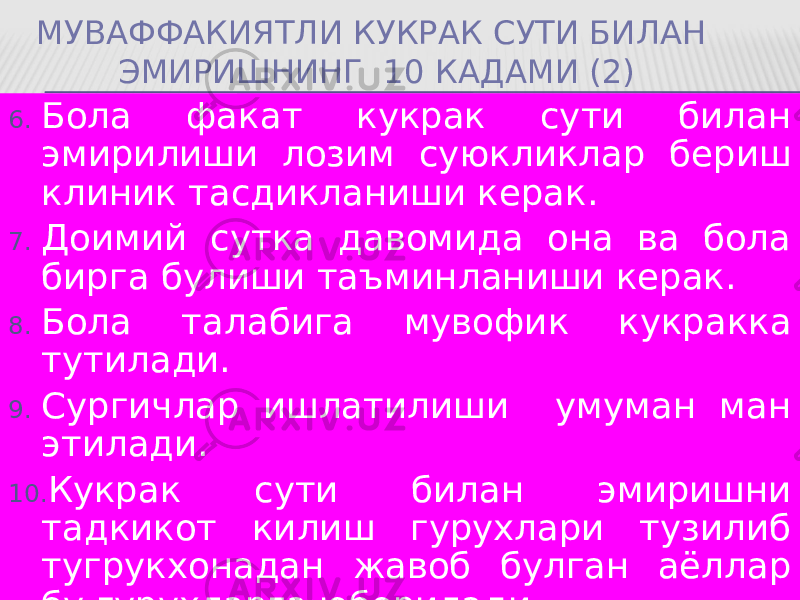 МУВАФФАКИЯТЛИ КУКРАК СУТИ БИЛАН ЭМИРИШНИНГ 10 КАДАМИ (2) 6. Бола факат кукрак сути билан эмирилиши лозим суюкликлар бериш клиник тасдикланиши керак. 7. Доимий сутка давомида она ва бола бирга булиши таъминланиши керак. 8. Бола талабига мувофик кукракка тутилади. 9. Сургичлар ишлатилиши умуман ман этилади. 10. Кукрак сути билан эмиришни тадкикот килиш гурухлари тузилиб тугрукхонадан жавоб булган аёллар бу гурухларга юборилади . 