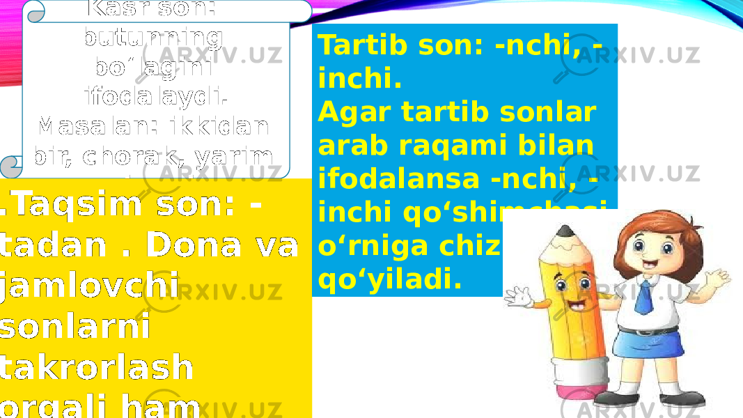 Kasr son: butunning boʻlagini ifodalaydi. Masalan: ikkidan bir, chorak, yarim chorak .Taqsim son: - tadan . Dona va jamlovchi sonlarni takrorlash orqali ham amalga oshiriladi Tartib son: -nchi, - inchi. Agar tartib sonlar arab raqami bilan ifodalansa -nchi, - inchi qoʻshimchasi oʻrniga chiziqcha qoʻyiladi. 