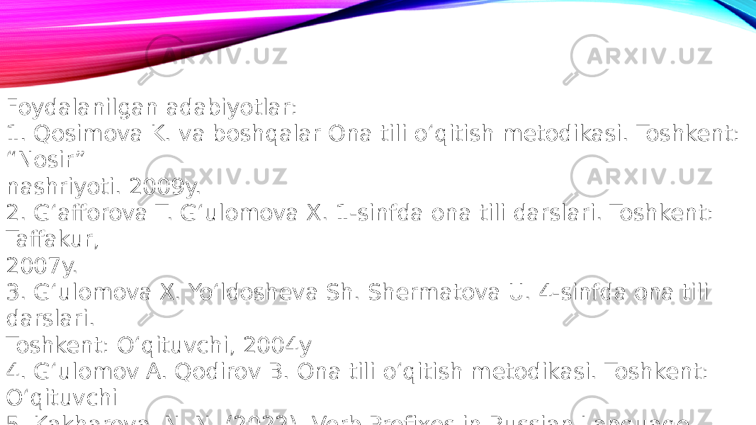 Foydalanilgan adabiyotlar: 1. Qosimova K. va boshqalar Ona tili o‘qitish metodikasi. Toshkent: “Nosir” nashriyoti. 2009y. 2. G‘afforova T. G‘ulomova X. 1-sinfda ona tili darslari. Toshkent: Taffakur, 2007y. 3. G‘ulomova X. Yo‘ldosheva Sh. Shermatova U. 4-sinfda ona tili darslari. Toshkent: O‘qituvchi, 2004y 4. G‘ulomov A. Qodirov B. Ona tili o‘qitish metodikasi. Toshkent: O‘qituvchi 5. Kakharova, N. N. (2022). Verb Prefixes in Russian Language. International Journal of Social Science Research and Review, 5(8), 170-174. 