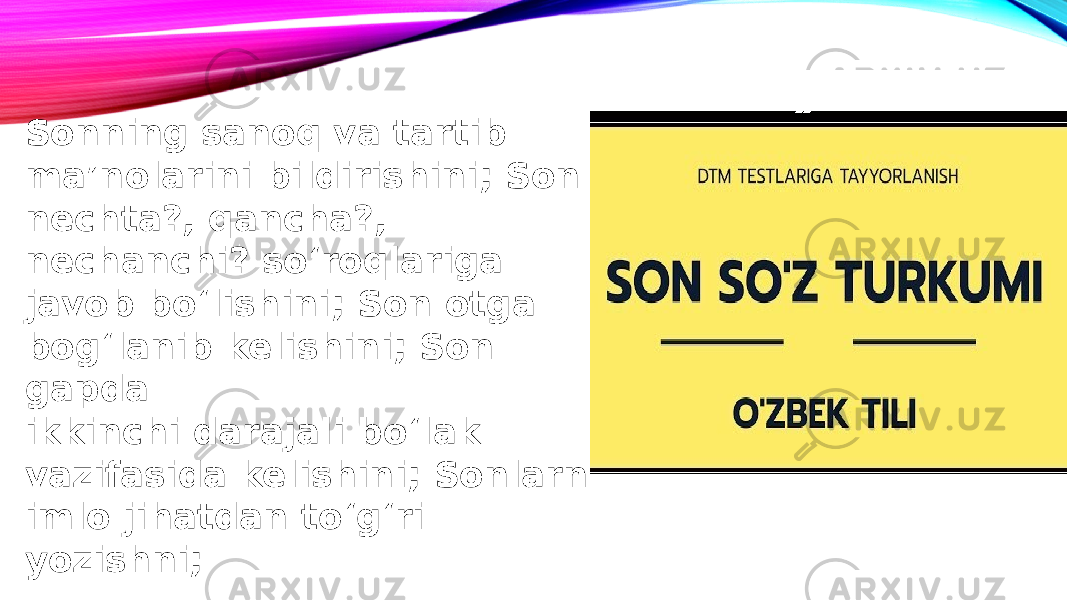 Sonning sanoq va tartib ma’nolarini bildirishini; Son nechta?, qancha?, nechanchi? so‘roqlariga javob bo‘lishini; Son otga bog‘lanib kelishini; Son gapda ikkinchi darajali bo‘lak vazifasida kelishini; Sonlarni imlo jihatdan to‘g‘ri yozishni; 