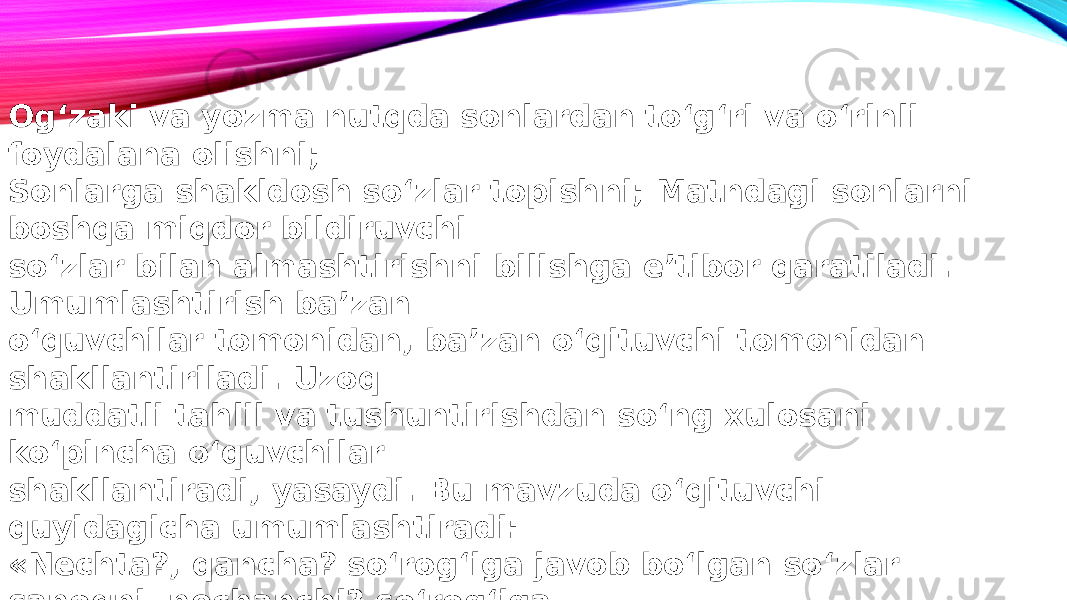 Og‘zaki va yozma nutqda sonlardan to‘g‘ri va o‘rinli foydalana olishni; Sonlarga shakldosh so‘zlar topishni; Matndagi sonlarni boshqa miqdor bildiruvchi so‘zlar bilan almashtirishni bilishga e’tibor qaratiladi. Umumlashtirish ba’zan o‘quvchilar tomonidan, ba’zan o‘qituvchi tomonidan shakllantiriladi. Uzoq muddatli tahlil va tushuntirishdan so‘ng xulosani ko‘pincha o‘quvchilar shakllantiradi, yasaydi. Bu mavzuda o‘qituvchi quyidagicha umumlashtiradi: «Nechta?, qancha? so‘rog‘iga javob bo‘lgan so‘zlar sanoqni, nechanchi? so‘rog‘iga • javob bo‘lgan so‘zlar tartibni bildiradi» . 