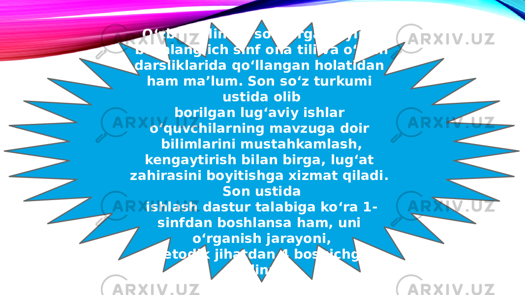 O‘zbek tilining so‘zlarga boyligi boshlang‘ich sinf ona tili va o‘qish darsliklarida qo‘llangan holatidan ham ma’lum. Son so‘z turkumi ustida olib borilgan lug‘aviy ishlar o‘quvchilarning mavzuga doir bilimlarini mustahkamlash, kengaytirish bilan birga, lug‘at zahirasini boyitishga xizmat qiladi. Son ustida ishlash dastur talabiga ko‘ra 1- sinfdan boshlansa ham, uni o‘rganish jarayoni, metodik jihatdan 4 bosqichga bo‘linadi. 