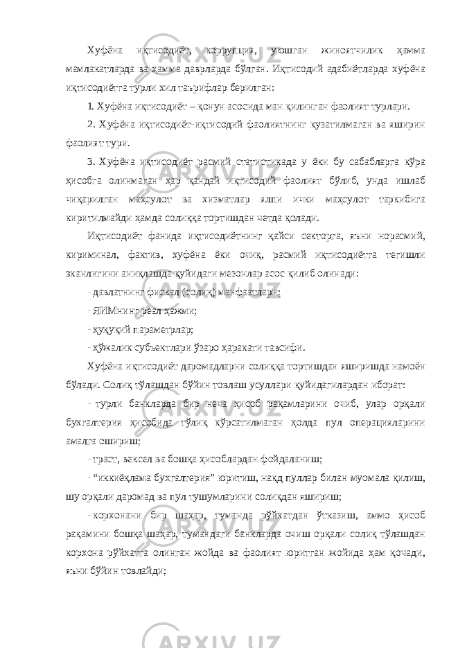 Хуфёна иқтисодиёт, коррупция, уюшган жиноятчилик ҳамма мамлакатларда ва ҳамма даврларда бўлган. Иқтисодий адабиётларда хуфёна иқтисодиётга турли хил таърифлар берилган: 1. Хуфёна иқтисодиёт – қонун асосида ман қилинган фаолият турлари. 2. Хуфёна иқтисодиёт-иқтисодий фаолиятнинг кузатилмаган ва яширин фаолият тури. 3. Хуфёна иқтисодиёт расмий статистикада у ёки бу сабабларга кўра ҳисобга олинмаган ҳар қандай иқтисодий фаолият бўлиб, унда ишлаб чиқарилган маҳсулот ва хизматлар ялпи ички маҳсулот таркибига киритилмайди ҳамда солиққа тортишдан четда қолади. Иқтисодиёт фанида иқтисодиётнинг қайси секторга, яъни норасмий, кириминал, фактив, хуфёна ёки очиқ, расмий иқтисодиётга тегишли эканлигини аниқлашда қуйидаги мезонлар асос қилиб олинади: - давлатнинг фискал (солиқ) манфаатлари; - ЯИМнинг реал ҳажми; - ҳуқуқий параметрлар; - ҳўжалик субъектлари ўзаро ҳаракати тавсифи. Хуфёна иқтисодиёт даромадларни солиққа тортишдан яширишда намоён бўлади. Солиқ тўлашдан бўйин товлаш усуллари қуйидагилардан иборат: - турли банкларда бир неча ҳисоб рақамларини очиб, улар орқали бухгалтерия ҳисобида тўлиқ кўрсатилмаган ҳолда пул операцияларини амалга ошириш; - траст, вексел ва бошқа ҳисоблардан фойдаланиш; - “иккиёқлама бухгалтерия” юритиш, нақд пуллар билан муомала қилиш, шу орқали даромад ва пул тушумларини солиқдан яшириш; - корхонани бир шаҳар, туманда рўйхатдан ўтказиш, аммо ҳисоб рақамини бошқа шаҳар, тумандаги банкларда очиш орқали солиқ тўлашдан корхона рўйхатга олинган жойда ва фаолият юритган жойида ҳам қочади, яъни бўйин товлайди; 