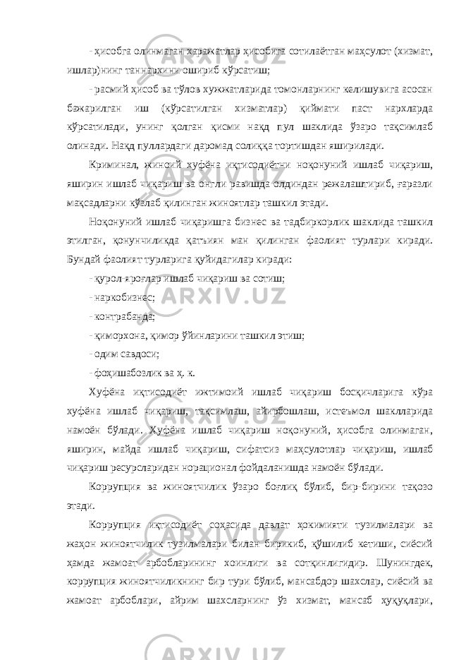 - ҳисобга олинмаган харажатлар ҳисобига сотилаётган маҳсулот (хизмат, ишлар)нинг таннархини ошириб кўрсатиш; - расмий ҳисоб ва тўлов хужжатларида томонларнинг келишувига асосан бажарилган иш (кўрсатилган хизматлар) қиймати паст нархларда кўрсатилади, унинг қолган қисми нақд пул шаклида ўзаро тақсимлаб олинади. Нақд пуллардаги даромад солиққа тортишдан яширилади. Криминал, жиноий хуфёна иқтисодиётни ноқонуний ишлаб чиқариш, яширин ишлаб чиқариш ва онгли равишда олдиндан режалаштириб, ғаразли мақсадларни кўзлаб қилинган жиноятлар ташкил этади. Ноқонуний ишлаб чиқаришга бизнес ва тадбиркорлик шаклида ташкил этилган, қонунчиликда қатъиян ман қилинган фаолият турлари киради. Бундай фаолият турларига қуйидагилар киради: - қурол-яроғлар ишлаб чиқариш ва сотиш; - наркобизнес; - контрабанда; - қиморхона, қимор ўйинларини ташкил этиш; - одим савдоси; - фоҳишабозлик ва ҳ. к. Хуфёна иқтисодиёт ижтимоий ишлаб чиқариш босқичларига кўра хуфёна ишлаб чиқариш, тақсимлаш, айирбошлаш, истеъмол шаклларида намоён бўлади. Хуфёна ишлаб чиқариш ноқонуний, ҳисобга олинмаган, яширин, майда ишлаб чиқариш, сифатсиз маҳсулотлар чиқариш, ишлаб чиқариш ресурсларидан норационал фойдаланишда намоён бўлади. Коррупция ва жиноятчилик ўзаро боғлиқ бўлиб, бир-бирини тақозо этади. Коррупция иқтисодиёт соҳасида давлат ҳокимияти тузилмалари ва жаҳон жиноятчилик тузилмалари билан бирикиб, қўшилиб кетиши, сиёсий ҳамда жамоат арбобларининг хоинлиги ва сотқинлигидир. Шунингдек, коррупция жиноятчиликнинг бир тури бўлиб, мансабдор шахслар, сиёсий ва жамоат арбоблари, айрим шахсларнинг ўз хизмат, мансаб ҳуқуқлари, 