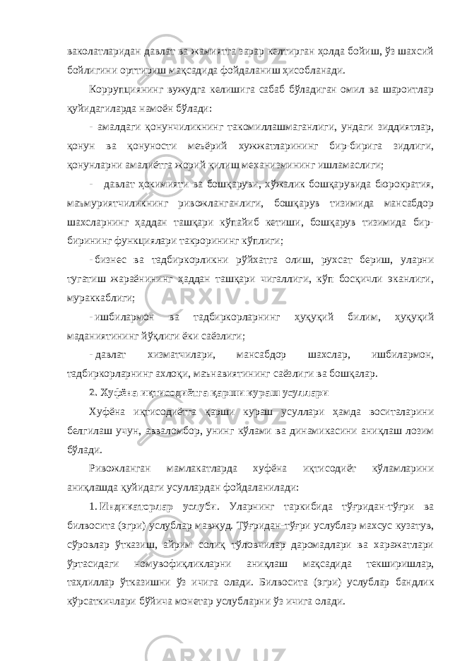 ваколатларидан давлат ва жамиятга зарар келтирган ҳолда бойиш, ўз шахсий бойлигини орттириш мақсадида фойдаланиш ҳисобланади. Коррупциянинг вужудга келишига сабаб бўладиган омил ва шароитлар қуйидагиларда намоён бўлади: - амалдаги қонунчиликнинг такомиллашмаганлиги, ундаги зиддиятлар, қонун ва қонуности меъёрий хужжатларининг бир-бирига зидлиги, қонунларни амалиётга жорий қилиш механизмининг ишламаслиги; - давлат ҳокимияти ва бошқаруви, хўжалик бошқарувида бюрократия, маъмуриятчиликнинг ривожланганлиги, бошқарув тизимида мансабдор шахсларнинг ҳаддан ташқари кўпайиб кетиши, бошқарув тизимида бир- бирининг функциялари такрорининг кўплиги; - бизнес ва тадбиркорликни рўйхатга олиш, рухсат бериш, уларни тугатиш жараёнининг ҳаддан ташқари чигаллиги, кўп босқичли эканлиги, мураккаблиги; - ишбилармон ва тадбиркорларнинг ҳуқуқий билим, ҳуқуқий маданиятининг йўқлиги ёки саёзлиги; - давлат хизматчилари, мансабдор шахслар, ишбилармон, тадбиркорларнинг ахлоқи, маънавиятининг саёзлиги ва бошқалар. 2. Хуфёна иқтисодиётга қарши кураш усуллари Хуфёна иқтисодиётга қарши кураш усуллари ҳамда воситаларини белгилаш учун, авваломбор, унинг кўлами ва динамикасини аниқлаш лозим бўлади. Ривожланган мамлакатларда хуфёна иқтисодиёт кўламларини аниқлашда қуйидаги усуллардан фойдаланилади: 1. Индикаторлар услуби . Уларнинг таркибида тўғридан-тўғри ва билвосита (эгри) услублар мавжуд. Тўғридан-тўғри услублар махсус кузатув, сўровлар ўтказиш, айрим солиқ тўловчилар даромадлари ва харажатлари ўртасидаги номувофиқликларни аниқлаш мақсадида текширишлар, таҳлиллар ўтказишни ўз ичига олади. Билвосита (эгри) услублар бандлик кўрсаткичлари бўйича монетар услубларни ўз ичига олади. 