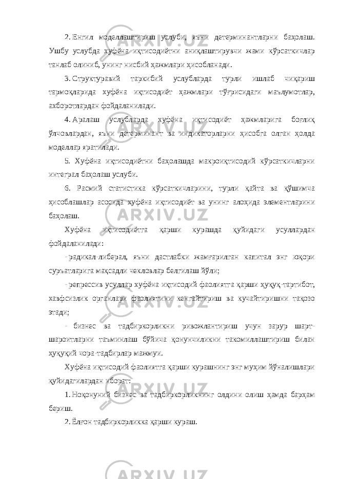 2. Енгил моделлаштириш услуби, яъни детерминантларни баҳолаш. Ушбу услубда хуфёна иқтисодиётни аниқлаштирувчи жами кўрсаткичлар танлаб олиниб, унинг нисбий ҳажмлари ҳисобланади. 3. Структуравий таркибий услубларда турли ишлаб чиқариш тармоқларида хуфёна иқтисодиёт ҳажмлари тўғрисидаги маълумотлар, ахборотлардан фойдаланилади. 4. Аралаш услубларда хуфёна иқтисодиёт ҳажмларига боғлиқ ўлчовлардан, яъни детерминант ва индикаторларни ҳисобга олган ҳолда моделлар яратилади. 5. Хуфёна иқтисодиётни баҳолашда макроиқтисодий кўрсаткичларни интеграл баҳолаш услуби. 6. Расмий статистика кўрсаткичларини, турли қайта ва қўшимча ҳисоблашлар асосида хуфёна иқтисодиёт ва унинг алоҳида элементларини баҳолаш. Хуфёна иқтисодиётга қарши курашда қуйидаги усуллардан фойдаланилади: - радикал-либерал, яъни дастлабки жамғарилган капитал энг юқори суръатларига мақсадли чекловлар белгилаш йўли; - репрессив усуллар хуфёна иқтисодий фаолиятга қарши ҳуқуқ-тартибот, хавфсизлик органлари фаолиятини кенгайтириш ва кучайтиришни тақозо этади; - бизнес ва тадбиркорликни ривожлантириш учун зарур шарт- шароитларни таъминлаш бўйича қонунчиликни такомиллаштириш билан ҳуқуқий чора-тадбирлар мажмуи. Хуфёна иқтисодий фаолиятга қарши курашнинг энг муҳим йўналишлари қуйидагилардан иборат: 1. Ноқонуний бизнес ва тадбиркорликнинг олдини олиш ҳамда барҳам бериш. 2. Ёлғон тадбиркорликка қарши кураш. 