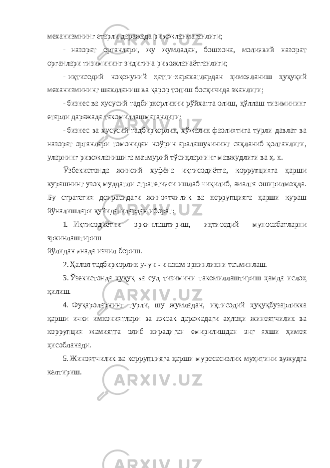 механизмнинг етарли даражада ривожланмаганлиги; - назорат органлари, жу жумладан, бошхона, молиявий назорат органлари тизимининг эндигина ривожланаётганлиги; - иқтисодий ноқонуний ҳатти-харакатлардан ҳимояланиш ҳуқуқий механизмининг шаклланиш ва қарор топиш босқичида эканлиги; - бизнес ва хусусий тадбиркорликни рўйхатга олиш, қўллаш тизимининг етарли даражада такомиллашмаганлиги; - бизнес ва хусусий тадбиркорлик, хўжалик фаолиятига турли давлат ва назорат органлари томонидан ноўрин аралашувининг сақланиб қолганлиги, уларнинг ривожланишига маъмурий тўсиқларнинг мавжудлиги ва ҳ. к. Ўзбекистонда жиноий хуфёна иқтисодиётга, коррупцияга қарши курашнинг узоқ муддатли стратегияси ишлаб чиқилиб, амалга оширилмоқда. Бу стратегия доирасидаги жиноятчилик ва коррупцияга қарши кураш йўналишлари қуйидагилардан иборат: 1. Иқтисодиётни эркинлаштириш, иқтисодий муносабатларни эркинлаштириш йўлидан янада изчил бориш. 2. Ҳалол тадбиркорлик учун чинакам эркинликни таъминлаш. 3. Ўзекистонда ҳуқуқ ва суд тизимини такомиллаштириш ҳамда ислоҳ қилиш. 4. Фуқароларнинг турли, шу жумладан, иқтисодий ҳуқуқбузарликка қарши ички имкониятлари ва юксак даражадаги аҳлоқи жиноятчилик ва коррупция жамиятга олиб кирадиган емирилишдан энг яхши ҳимоя ҳисобланади. 5. Жиноятчилик ва коррупцияга қарши муросасизлик муҳитини вужудга келтириш. 