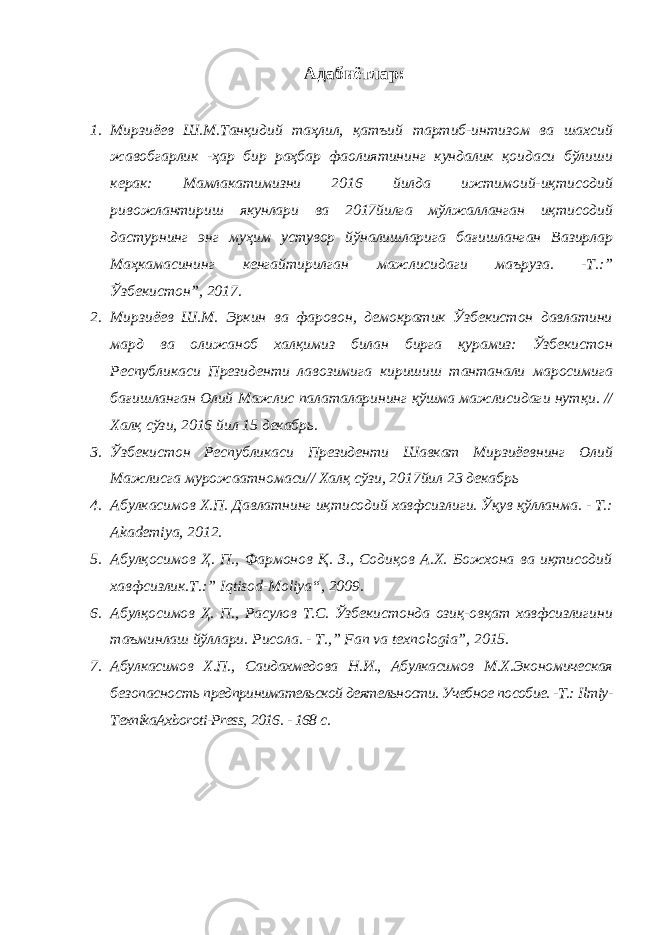 Адабиётлар: 1. Мирзиёев Ш.М.Танқидий таҳлил, қатъий тартиб-интизом ва шахсий жавобгарлик -ҳар бир раҳбар фаолиятининг кундалик қоидаси бўлиши керак: Мамлакатимизни 2016 йилда ижтимоий-иқтисодий ривожлантириш якунлари ва 2017йилга мўлжалланган иқтисодий дастурнинг энг муҳим устувор йўналишларига бағишланган Вазирлар Маҳкамасининг кенгайтирилган мажлисидаги маъруза. -Т.:” Ўзбекистон”, 2017. 2. Мирзиёев Ш.М. Эркин ва фаровон, демократик Ўзбекистон давлатини мард ва олижаноб халқимиз билан бирга қурамиз: Ўзбекистон Республикаси Президенти лавозимига киришиш тантанали маросимига бағишланган Олий Мажлис палаталарининг қўшма мажлисидаги нутқи. // Халқ сўзи, 2016 йил 15 декабрь. 3. Ўзбекистон Республикаси Президенти Шавкат Мирзиёевнинг Олий Мажлисга мурожаатномаси// Халқ сўзи, 2017йил 23 декабрь 4. Абулкасимов Х.П. Давлатнинг иқтисодий хавфсизлиги. Ўқув қўлланма. - Т.: Akademiya, 2012. 5. Aбулқосимов Ҳ. П., Фармонов Қ. З., Содиқов А.Х. Божхона ва иқтисодий хавфсизлик.Т.:” Iqtisod - Moliya “, 2009. 6. Абулқосимов Ҳ. П., Расулов Т.С. Ўзбекистонда озиқ-овқат хавфсизлигини таъминлаш йўллари. Рисола. - Т., ” Fan va texnologia”, 2015. 7. Абулкасимов Х.П., Саидахмедова Н.И., Абулкасимов М.Х.Экономическая безопасность предпринимательской деятельности. Учебное пособие. -Т.: Ilmiy- TexnikaAxboroti-Press, 2016. - 168 с. 