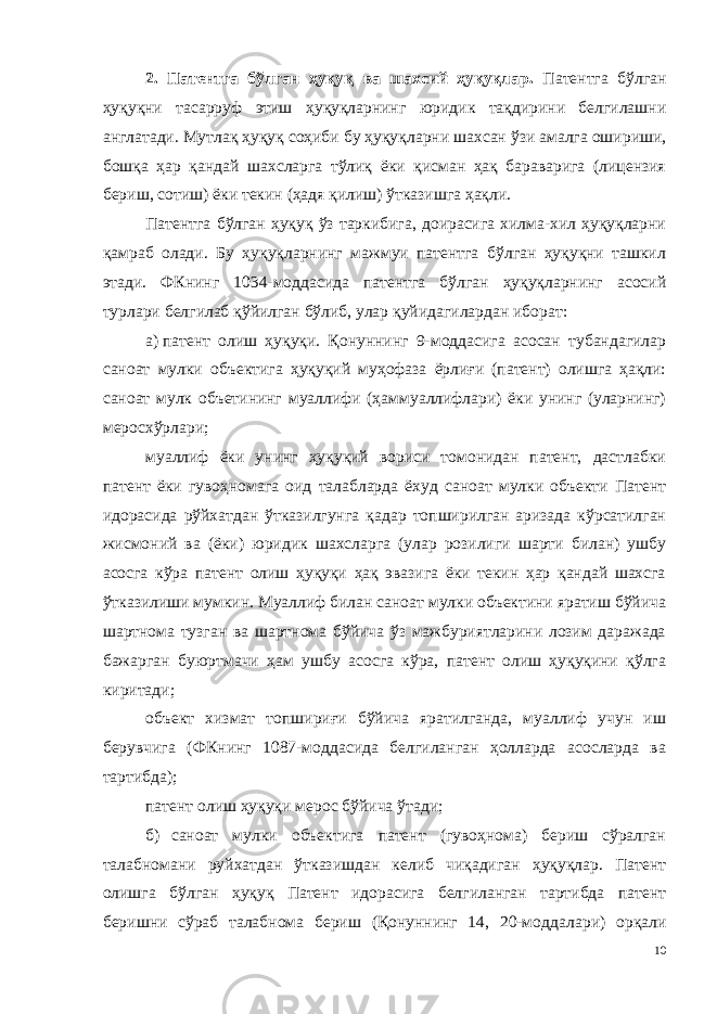 2. Патентга бўлган ҳуқуқ ва шахсий ҳуқуқлар . Патентга бўлган ҳуқуқни тасарруф этиш ҳуқуқларнинг юридик тақдирини белгилашни англатади. Мутлақ ҳуқуқ соҳиби бу ҳуқуқ ларни шахсан ўзи амалга ошириши, бошқа ҳар қандай шахсларга тўлиқ ёки қисман ҳақ бараварига (лицензия бериш, сотиш) ёки текин (ҳадя қилиш) ўтказишга ҳақли. Патентга бўлган ҳуқуқ ўз таркибига, доирасига хилма-хил ҳуқуқларни қамраб олади. Бу ҳуқуқларнинг мажмуи патентга бўлган ҳуқуқни ташкил этади. ФКнинг 1034-моддасида патентга бўлган ҳуқуқларнинг асосий турлари белгилаб қўйилган бўлиб, улар қуйи дагилардан иборат: а) патент олиш ҳуқуқи. Қонуннинг 9-моддасига асосан тубандагилар саноат мулки объектига ҳуқуқий муҳофаза ёрлиғи (патент) олишга ҳақли: саноат мулк объетининг муаллифи (ҳаммуаллифлари) ёки унинг (уларнинг) меросхўрлари; муаллиф ёки унинг ҳуқуқий вориси томонидан патент, дастлабки патент ёки гувоҳномага оид талабларда ёхуд саноат мулки объекти Патент идорасида рўйхатдан ўтказилгунга қадар топширилган аризада кўрсатилган жисмоний ва (ёки) юридик шахсларга (улар розилиги шарти билан) ушбу асосга кўра патент олиш ҳуқуқи ҳақ эвазига ёки текин ҳар қандай шахсга ўтказилиши мумкин. Муаллиф билан саноат мулки объектини яратиш бўйича шартнома тузган ва шартнома бўйича ўз мажбуриятларини лозим даражада бажарган буюртмачи ҳам ушбу асосга кўра, патент олиш ҳуқуқини қўлга киритади; объект хизмат топшириғи бўйича яратилганда, муаллиф учун иш берувчига (ФКнинг 1087-моддасида белгиланган ҳолларда асосларда ва тартибда); патент олиш ҳуқуқи мерос бўйича ўтади; б) саноат мулки объектига патент (гувоҳнома) бериш сўралган талабномани руйхатдан ўтказишдан келиб чиқадиган ҳуқуқлар. Патент олишга бўлган ҳуқуқ Патент идорасига белгиланган тартибда патент беришни сўраб талабнома бериш (Қонуннинг 14, 20-модда лари) орқали 10 