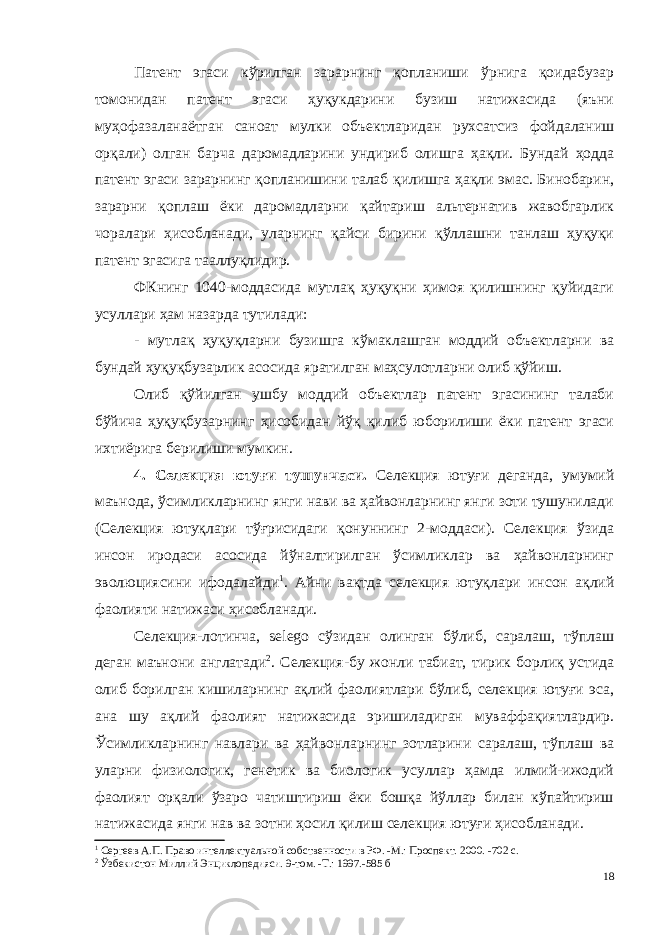 Патент эгаси кўрилган зарарнинг қопланиши ўрнига қоидабузар томонидан патент эгаси ҳуқукдарини бузиш натижасида (яъни муҳофазаланаётган саноат мулки объектларидан рухсатсиз фойдаланиш орқали) олган барча даромадларини ундириб олишга ҳақли. Бундай ҳодда патент эгаси зарарнинг қопланишини талаб қилишга ҳақли эмас. Бинобарин, зарарни қоплаш ёки даромадларни қайтариш альтернатив жавобгарлик чоралари ҳисобланади, уларнинг қайси бирини қўллашни танлаш ҳуқуқи патент эгасига тааллуқлидир. ФКнинг 1040-моддасида мутлақ ҳуқуқни ҳимоя қилишнинг қуйидаги усуллари ҳам назарда тутилади: - мутлақ ҳуқуқларни бузишга кўмаклашган моддий объектларни ва бундай ҳуқуқбузарлик асосида яратилган маҳсулотларни олиб қўйиш. Олиб қўйилган ушбу моддий объектлар патент эгасининг талаби бўйича ҳуқуқбузарнинг ҳисобидан йўқ қилиб юборилиши ёки патент эгаси ихтиёрига берилиши мумкин. 4 . Селекция ютуғи тушунчаси . Селекция ютуғи деганда, умумий маънода, ўсимликларнинг янги нави ва ҳайвонларнинг янги зоти тушунилади (Селекция ютуқлари тўғрисидаги қонуннинг 2-моддаси). Селекция ўзида инсон иродаси асосида йўналтирилган ўсимликлар ва ҳайвонларнинг эволюциясини ифодалайди 1 . Айни вақтда селекция ютуқлари инсон ақлий фаолияти натижаси ҳисобланади. Селекция-лотинча, selego сўзидан олинган бўлиб, саралаш, тўплаш деган маънони англатади 2 . Селекция-бу жонли табиат, тирик борлиқ устида олиб борилган кишиларнинг ақлий фаолиятлари бўлиб, селекция ютуғи эса, ана шу ақлий фаолият натижасида эришиладиган муваффақиятлардир. Ўсимликларнинг навлари ва ҳайвонлар нинг зотларини саралаш, тўплаш ва уларни физиологик, генетик ва биологик усуллар ҳамда илмий-ижодий фаолият орқали ўзаро чатиштириш ёки бошқа йўллар билан кўпайтириш натижасида янги нав ва зотни ҳосил қилиш селекция ютуғи ҳисобланади. 1 Сергеев А.П. Право интеллектуальной собственности в РФ. -М.: Проспект. 2000. -702 с. 2 Ўзбекистон Миллий Энциклопедияси. 9-том. -Т.: 1997.-585 б 18 