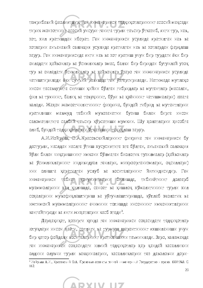 тажрибавий фаолиятдир. Ген инженерияси тадқиқотларининг асосий мақсади тирик жонзотнинг асосий унсури-генига турли таъсир ўтказиб, янги тур, нав, зот, хил яратишдан иборат. Ген инженерияси усулида яратилган нав ва зотларни анъанавий селекция усулида яратилган нав ва зотлардан фарқлаш зарур. Ген инженериясида янги нав ва зот яратиш учун бир турдаги ёки бир оиладаги ҳайвонлар ва ўсимликлар эмас, балки бир-биридан бутунлай узоқ тур ва оиладаги ўсимликлар ва ҳайвонлар ўзаро ген инжинерияси усулида чатиштирилади ёки сунъий равишда ген ўзгартирилади. Натижада мутлақо инсон тасаввурига сиғиши қийин бўлган гибридлар ва мутантлар (масалан, фил ва туянинг, балиқ ва товуқнинг, бўри ва қуённинг чатишмалари) юзага келади. Жаҳон жамоатчилигининг фикрича, бундай гибрид ва мутантларни яратилиши мавжуд табиий мувозанатни бузиш билан бирга инсон саломатлигига салбий таъсир кўрсатиши мумкин. Шу ҳолатларни ҳисобга олиб, бундай тадқиқотларни ўтказишни тақиқлаш зарур. А.И.Иойрыш, О.А.Красовскийларнинг фикрича ген инженерияси бу дастурли, наслдан наслга ўтиш хусусиятига эга бўлган, анъанавий селекция йўли билан чиқаришнинг имкони бўлмаган биологик тузилмалар (ҳайвонлар ва ўсимликларнинг индивидуал генлари, микроорганизмлари, оқсиллари) ини олишга қаратилган услуб ва воситаларнинг йиғиндисидир. Ген инженерияси табиат қонуниятларни билишда, тибииётнинг долзарб муаммоларини ҳал қилишда, саноат ва қишлоқ хўжалигининг турли хил соҳаларини мувофиқлаштириш ва уўғунлаштиришда, кўплаб экологик ва ижтимоий муаммоларининг ечимини топишда инсоннинг имкониятларини кенгайтиради ва янги жиҳатларни касб этади 3 . Дарҳақиқат, ҳозирги кунда ген инженерияси соҳасидаги тадқиқотлар ютуқлари инсон ҳаёти, соғлиғи ва турмуш шароитининг яхшиланиши учун бир қатор фойдали воситаларнинг яратилишини таъминлади. Зеро, келажакда ген инженерияси соҳасидаги илмий тадқиқотлар ҳар қандай касалликни олдини олувчи турли вакциналарни, касалликларни тез даволовчи дори- 3 Иойрыш А.И., Красовский О.А. Правовые аспекты генной инженерии.// Государство и право. 1997.№3. С 112. 20 