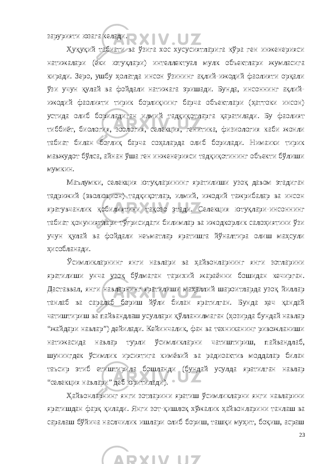 зарурияти юзага келади. Ҳуқуқий табиати ва ўзига хос хусусиятларига кўра ген инженерияси натижалари (ёки ютуқлари) интеллектуал мулк объектлари жумласига киради. Зеро, ушбу ҳолатда инсон ўзининг ақлий-ижодий фаолияти орқали ўзи учун қулай ва фойдали натижага эришади. Бунда, инсоннинг ақлий- ижодий фаолияти тирик борлиқнинг барча объектлари (ҳаттоки инсон) устида олиб бориладиган илмий тадқиқот ларга қаратилади. Бу фаолият тиббиёт, биология, зоология, селекция, генитика, физиология каби жонли табиат билан боғлиқ барча соҳаларда олиб борилади. Нимаики тирик мавжудот бўлса, айнан ўша ген инженерияси тадқиқотининг объекти бўлиши мумкин. Маълумки, селекция ютуқларининг яратилиши узоқ давом этадиган тадрижий (эволюцион) тадқиқотлар, илмий, ижодий тажрибалар ва инсон яратувчанлик қобилиятини тақозо этади. Селекция ютуқлари-инсоннинг табиат қонуниятлари тўғрисидаги билимлар ва ижодкорлик салоҳиятини ўзи учун қулай ва фойдали неъматлар яратишга йўналтира олиш маҳсули ҳисобланади. Ўсимликларнинг янги навлари ва ҳайвонларнинг янги зотларини яратилиши унча узоқ бўлмаган тарихий жараённи бошидан кечирган. Даставвал, янги навларнинг яратилиши маҳаллий шароитларда узоқ йиллар танлаб ва саралаб бориш йўли билан яратилган. Бунда ҳеч қандай чатиштириш ва пайвандлаш усуллари қўлланилмаган (ҳозир да бундай навлар “жайдари навлар”) дейилади. Кейинчалик, фан ва техниканинг ривожланиши натижасида навлар турли ўсимликларни чатиштириш, пайвандлаб, шунингдек ўсимлик ирсиятига кимёвий ва радиоактив моддалар билан таъсир этиб етиштирила бошланди (бундай усулда яратилган навлар “селекция навлари” деб юритилади). Ҳайвонларнинг янги зотларини яратиш ўсимликларни янги навларини яратишдан фарқ қилади. Янги зот-қишлоқ хўжалик ҳайвон ларини танлаш ва саралаш бўйича наслчилик ишлари олиб бориш, ташқи муҳит, боқиш, асраш 23 