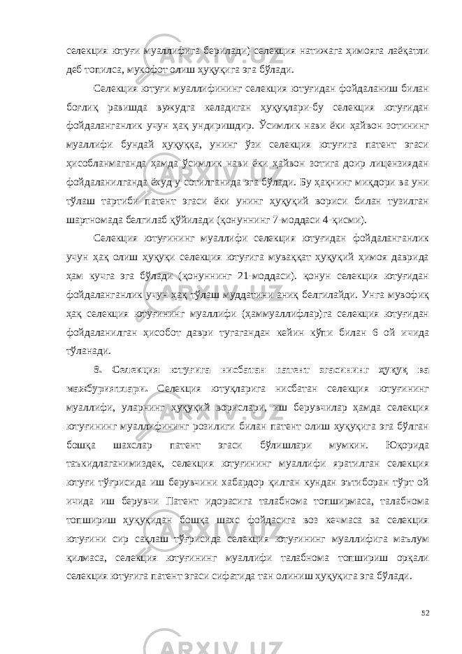 селекция ютуғи муаллифига берилади) селекция натижага ҳимояга лаёқатли деб топилса, мукофот олиш ҳуқуқига эга бўлади. Селекция ютуғи муаллифининг селекция ютуғидан фойдаланиш билан боғлиқ равишда вужудга келадиган ҳуқуқлари-бу селекция ютуғидан фойдаланганлик учун ҳақ ундиришдир. Ўсимлик нави ёки ҳайвон зотининг муаллифи бундай ҳуқуққа, унинг ўзи селекция ютуғига патент эгаси ҳисобланмаганда ҳамда ўсимлик нави ёки ҳайвон зотига доир лицензиядан фойдаланилганда ёхуд у сотилганида эга бўлади. Бу ҳақнинг миқдори ва уни тўлаш тартиби патент эгаси ёки унинг ҳуқуқий вориси билан тузилган шартномада белгилаб қўйилади (қонуннинг 7-моддаси 4-қисми). Селекция ютуғининг муаллифи селекция ютуғидан фойдаланганлик учун ҳақ олиш ҳуқуқи селекция ютуғига муваққат ҳуқуқий ҳимоя даврида ҳам кучга эга бўлади (қонуннинг 21-моддаси). қонун селекция ютуғидан фойдаланганлик учун ҳақ тўлаш муддатини аниқ белгилайди. Унга мувофиқ ҳақ селекция ютуғининг муаллифи (ҳаммуаллифлар)га селекция ютуғидан фойдаланилган ҳисобот даври тугагандан кейин кўпи билан 6 ой ичида тўланади. 8. Селекция ютуғига нисбатан патент эгасининг ҳуқуқ ва мажбуриятлари. Селекция ютуқларига нисбатан селекция ютуғининг муаллифи, уларнинг ҳуқуқий ворислари, иш берувчилар ҳамда селекция ютуғи нинг муаллифининг розилиги билан патент олиш ҳуқуқига эга бўлган бошқа шахслар патент эгаси бўлишлари мумкин. Юқорида таъкидлаганимиздек, селекция ютуғининг муаллифи яратилган селекция ютуғи тўғрисида иш берувчини хабардор қилган кундан эътиборан тўрт ой ичида иш берувчи Патент идорасига талабнома топширмаса, талабнома топшириш ҳуқуқидан бошқа шахс фойдасига воз кечмаса ва селекция ютуғини сир сақлаш тўғрисида селекция ютуғининг муаллифига маълум қилмаса, селекция ютуғининг муаллифи талабнома топшириш орқали селекция ютуғига патент эгаси сифатида тан олиниш ҳуқуқига эга бўлади. 52 