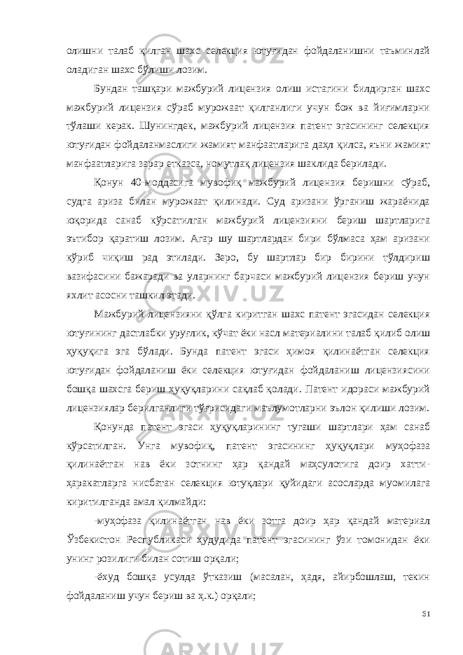 олишни талаб қилган шахс селекция ютуғидан фойдаланишни таъминлай оладиган шахс бўлиши лозим. Бундан ташқари мажбурий лицензия олиш истагини билдирган шахс мажбурий лицензия сўраб мурожаат қилганлиги учун бож ва йиғимларни тўлаши керак. Шунингдек, мажбурий лицензия патент эгасининг селекция ютуғидан фойдаланмаслиги жамият манфаатларига даҳл қилса, яъни жамият манфаатларига зарар етказса, номутлақ лицензия шаклида берилади. Қонун 40-моддасига мувофиқ мажбурий лицензия беришни сўраб, судга ариза билан мурожаат қилинади. Суд аризани ўрганиш жараёнида юқорида санаб кўрсатилган мажбурий лицензияни бериш шартларига эътибор қаратиш лозим. Агар шу шартлардан бири бўлмаса ҳам аризани кўриб чиқиш рад этилади. Зеро, бу шартлар бир бирини тўлдириш вазифасини бажаради ва уларнинг барчаси мажбурий лицензия бериш учун яхлит асосни ташкил этади. Мажбурий лицензияни қўлга киритган шахс патент эгасидан селекция ютуғининг дастлабки уруғлик, кўчат ёки насл материалини талаб қилиб олиш ҳуқуқига эга бўлади. Бунда патент эгаси ҳимоя қилинаётган селекция ютуғидан фойдаланиш ёки селекция ютуғидан фойдаланиш лицензиясини бошқа шахсга бериш ҳуқуқларини сақлаб қолади. Патент идораси мажбурий лицензиялар берилганлиги тўғри сидаги маълумотларни эълон қилиши лозим. Қонунда патент эгаси ҳуқуқларининг тугаши шартлари ҳам санаб кўрсатилган. Унга мувофиқ, патент эгасининг ҳуқуқлари муҳофаза қилинаётган нав ёки зотнинг ҳар қандай маҳсулотига доир хатти- ҳаракатларга нисбатан селекция ютуқлари қуйидаги асосларда муомилага киритилганда амал қилмайди: -муҳофаза қилинаётган нав ёки зотга доир ҳар қандай материал Ўзбекистон Республикаси ҳудудида патент эгасининг ўзи томонидан ёки унинг розилиги билан сотиш орқали; -ёхуд бошқа усулда ўтказиш (масалан, ҳадя, айирбошлаш, текин фойдаланиш учун бериш ва ҳ.к.) орқали; 61 