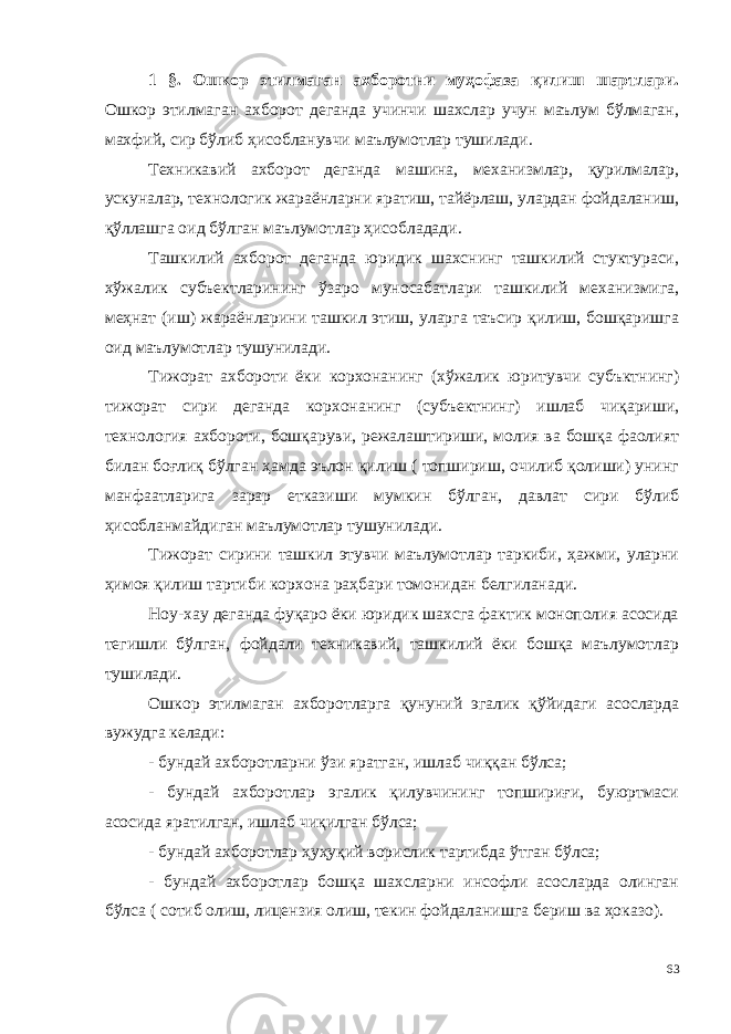 1 §. Ошкор этилмаган ахборотни муҳофаза қилиш шартлари . Ошкор этилмаган ахборот деганда учинчи шахслар учун маълум бўлмаган, махфий, сир бўлиб ҳисобланувчи маълумотлар тушилади. Техникавий ахборот деганда машина, механизмлар, қурилмалар, ускуналар, технологик жараёнларни яратиш, тайёрлаш, улардан фойдаланиш, қўллашга оид бўлган маълумотлар ҳисобладади. Ташкилий ахборот деганда юридик шахснинг ташкилий стуктураси, хўжалик субъектларининг ўзаро муносабатлари ташкилий механизмига, меҳнат (иш) жараёнларини ташкил этиш, уларга таъсир қилиш, бошқаришга оид маълумотлар тушунилади. Тижорат ахбороти ёки корхонанинг (хўжалик юритувчи субъктнинг) тижорат сири деганда корхонанинг (субъектнинг) ишлаб чиқариши, технология ахбороти, бошқаруви, режалаштириши, молия ва бошқа фаолият билан боғлиқ бўлган ҳамда эълон қилиш ( топшириш, очилиб қолиши) унинг манфаатларига зарар етказиши мумкин бўлган, давлат сири бўлиб ҳисобланмайдиган маълумотлар тушунилади. Тижорат сирини ташкил этувчи маълумотлар таркиби, ҳажми, уларни ҳимоя қилиш тартиби корхона раҳбари томонидан белгиланади. Ноу-хау деганда фуқаро ёки юридик шахсга фактик монополия асосида тегишли бўлган, фойдали техникавий, ташкилий ёки бошқа маълумотлар тушилади. Ошкор этилмаган ахборотларга қунуний эгалик қўйидаги асосларда вужудга келади: - бундай ахборотларни ўзи яратган, ишлаб чиққан бўлса; - бундай ахборотлар эгалик қилувчининг топшириғи, буюртмаси асосида яратилган, ишлаб чиқилган бўлса; - бундай ахборотлар ҳуҳуқий ворислик тартибда ўтган бўлса; - бундай ахборотлар бошқа шахсларни инсофли асосларда олинган бўлса ( сотиб олиш, лицензия олиш, текин фойдаланишга бериш ва ҳоказо). 63 