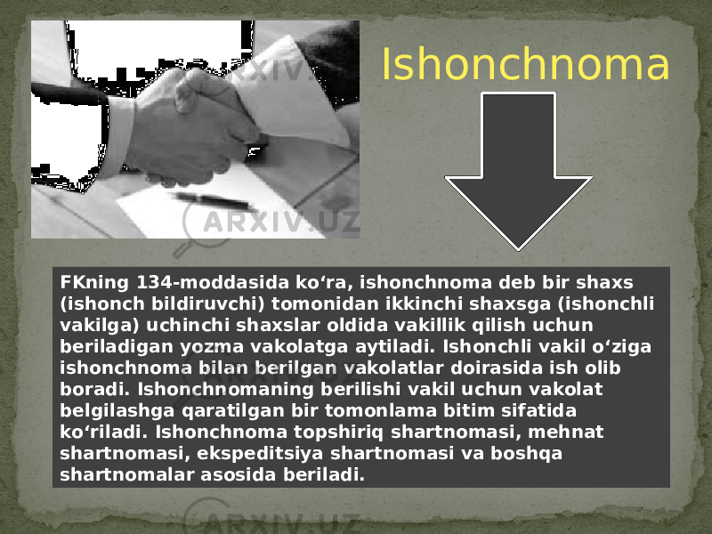 FKning 134-moddasida ko‘ra, ishonchnoma deb bir shaxs (ishonch bildiruvchi) tomonidan ikkinchi shaxsga (ishonchli vakilga) uchinchi shaxslar oldida vakillik qilish uchun beriladigan yozma vakolatga aytiladi. Ishonchli vakil o‘ziga ishonchnoma bilan berilgan vakolatlar doirasida ish olib boradi. Ishonchnomaning berilishi vakil uchun vakolat belgilashga qaratilgan bir tomonlama bitim sifatida ko‘riladi. Ishonchnoma topshiriq shartnomasi, mehnat shartnomasi, ekspeditsiya shartnomasi va boshqa shartnomalar asosida beriladi. Ishonchnoma 