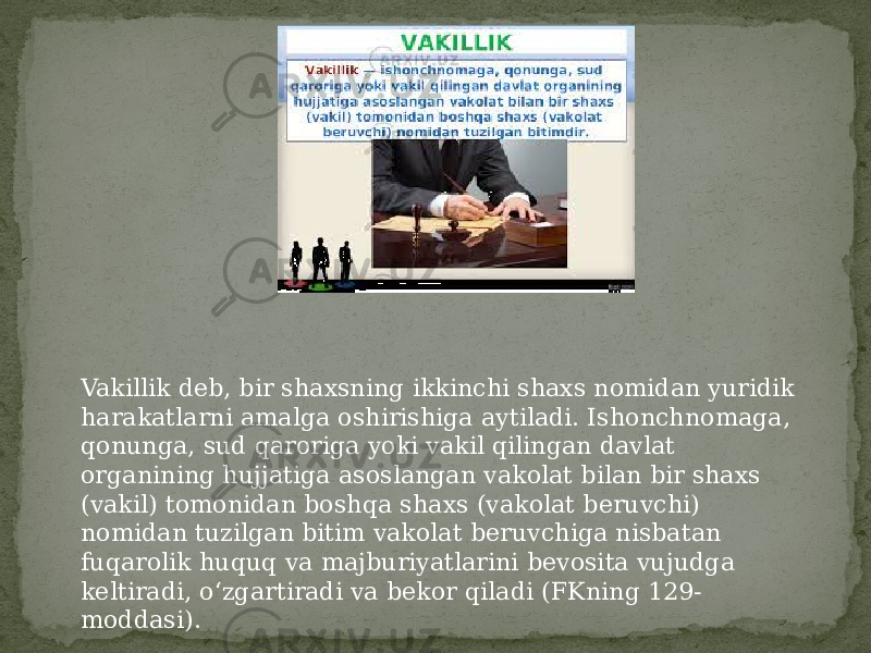 Vakillik deb, bir shaxsning ikkinchi shaxs nomidan yuridik harakatlarni amalga oshirishiga aytiladi. Ishonchnomaga, qonunga, sud qaroriga yoki vakil qilingan davlat organining hujjatiga asoslangan vakolat bilan bir shaxs (vakil) tomonidan boshqa shaxs (vakolat beruvchi) nomidan tuzilgan bitim vakolat beruvchiga nisbatan fuqarolik huquq va majburiyatlarini bevosita vujudga keltiradi, o‘zgartiradi va bekor qiladi (FKning 129- moddasi). 