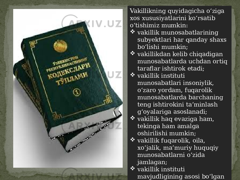 Vakillikning quyidagicha o‘ziga xos xususiyatlarini ko‘rsatib o‘tishimiz mumkin:  vakillik munosabatlarining subyektlari har qanday shaxs bo‘lishi mumkin;  vakillikdan kelib chiqadigan munosabatlarda uchdan ortiq taraflar ishtirok etadi;  vakillik instituti munosabatlari insoniylik, o‘zaro yordam, fuqarolik munosabatlarda barchaning teng ishtirokini ta’minlash g‘oyalariga asoslanadi;  vakillik haq evaziga ham, tekinga ham amalga oshirilishi mumkin;  vakillik fuqarolik, oila, xo‘jalik, ma’muriy huquqiy munosabatlarni o‘zida jamlagan;  vakillik instituti mavjudligining asosi bo‘lgan vakolatlar huquqiy hujjatlar va shartnomalar bilan aniq tarzda belgilanadi; 