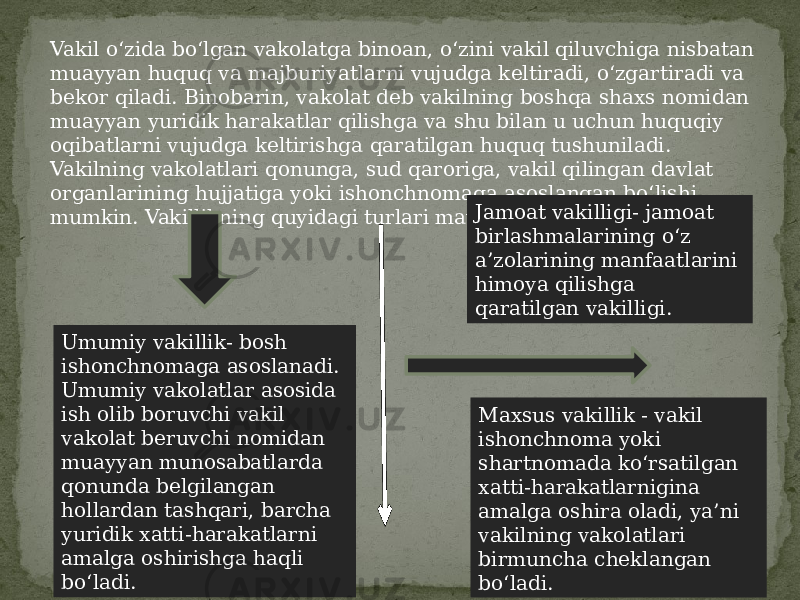 Vakil o‘zida bo‘lgan vakolatga binoan, o‘zini vakil qiluvchiga nisbatan muayyan huquq va majburiyatlarni vujudga keltiradi, o‘zgartiradi va bekor qiladi. Binobarin, vakolat deb vakilning boshqa shaxs nomidan muayyan yuridik harakatlar qilishga va shu bilan u uchun huquqiy oqibatlarni vujudga keltirishga qaratilgan huquq tushuniladi. Vakilning vakolatlari qonunga, sud qaroriga, vakil qilingan davlat organlarining hujjatiga yoki ishonchnomaga asoslangan bo‘lishi mumkin. Vakillikning quyidagi turlari mavjud: Umumiy vakillik- bosh ishonchnomaga asoslanadi. Umumiy vakolatlar asosida ish olib boruvchi vakil vakolat beruvchi nomidan muayyan munosabatlarda qonunda belgilangan hollardan tashqari, barcha yuridik xatti-harakatlarni amalga oshirishga haqli bo‘ladi. Maxsus vakillik - vakil ishonchnoma yoki shartnomada ko‘rsatilgan xatti-harakatlarnigina amalga oshira oladi, ya’ni vakilning vakolatlari birmuncha cheklangan bo‘ladi.Jamoat vakilligi- jamoat birlashmalarining o‘z a’zolarining manfaatlarini himoya qilishga qaratilgan vakilligi. 