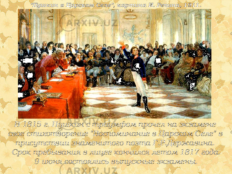 В 1815 г. Пушкин с триумфом прочел на экзамене свое стихотворение &#34;Воспоминание в Царском Селе&#34; в присутствии знаменитого поэта Г.Р.Державина. Срок пребывания в лицее кончился летом 1817 года. 9 июня состоялись выпускные экзамены.&#34;Пушкин в Царском Селе&#34;, картина И. Репина, 1911. 