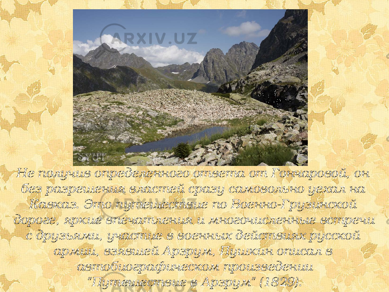 Не получив определенного ответа от Гончаровой, он без разрешения властей сразу самовольно уехал на Кавказ. Это путешествие по Военно-Грузинской дороге, яркие впечатления и многочисленные встречи с друзьями, участие в военных действиях русской армии, взявшей Арзрум, Пушкин описал в автобиографическом произведении &#34;Путешествие в Арзрум&#34; (1829). 