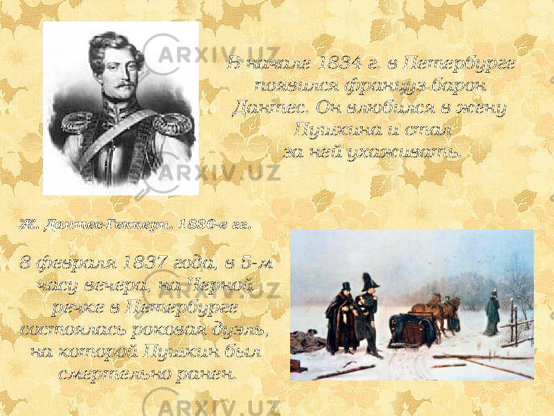 В начале 1834 г. в Петербурге появился француз барон Дантес. Он влюбился в жену Пушкина и стал за ней ухаживать. Ж. Дантес-Геккерн. 1830-е гг. 8 февраля 1837 года, в 5-м часу вечера, на Черной речке в Петербурге состоялась роковая дуэль, на которой Пушкин был смертельно ранен. 