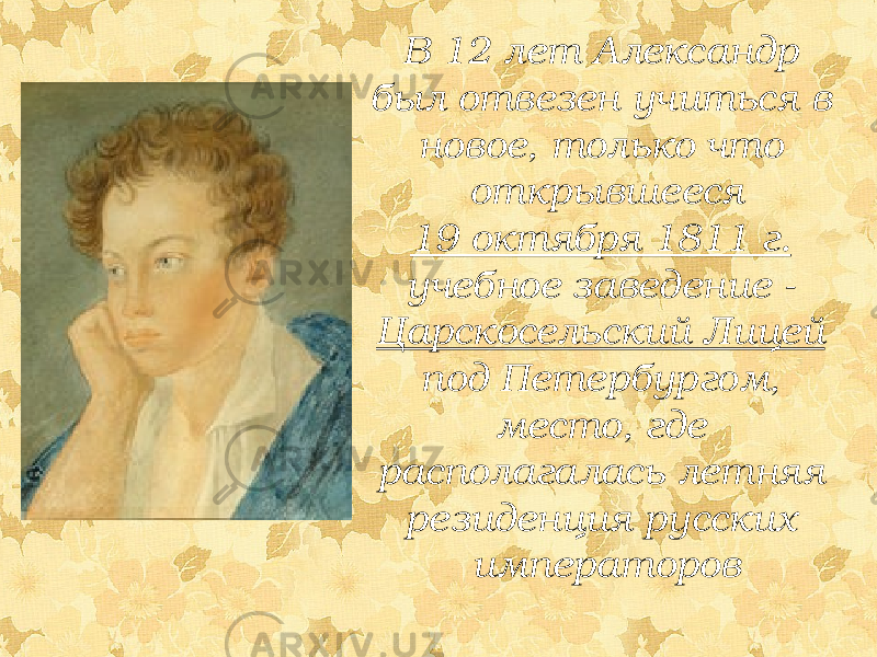 В 12 лет Александр был отвезен учиться в новое, только что открывшееся 19 октября 1811 г. учебное заведение - Царскосельский Лицей под Петербургом, место, где располагалась летняя резиденция русских императоров 