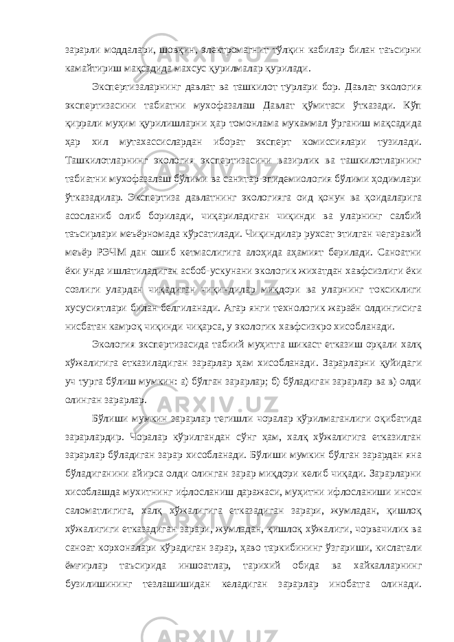 зарарли моддалари, шовқин, электромагнит тўлқин кабилар билан таъсирни камайтириш мақсадида махсус қурилмалар қурилади. Экспертизаларнинг давлат ва ташкилот турлари бор. Давлат экология экспертизасини табиатни мухофазалаш Давлат қўмитаси ўтказади. Кўп қиррали муҳим қурилишларни ҳар томонлама мукаммал ўрганиш мақсадида ҳар хил мутахассислардан иборат эксперт комиссиялари тузилади. Ташкилотларнинг экология экспертизасини вазирлик ва ташкилотларнинг табиатни мухофазалаш бўлими ва санитар-эпидемиология бўлими ҳодимлари ўтказадилар. Экспертиза давлатнинг экологияга оид қонун ва қоидаларига асосланиб олиб борилади, чиқариладиган чиқинди ва уларнинг салбий таъсирлари меъёрномада кўрсатилади. Чиқиндилар рухсат этилган чегаравий меъёр РЭЧМ дан ошиб кетмаслигига алоҳида аҳамият берилади. Саноатни ёки унда ишлатиладиган асбоб-ускунани экологик жихатдан хавфсизлиги ёки созлиги улардан чиқадиган чиқиндилар миқдори ва уларнинг токсиклиги хусусиятлари билан белгиланади. Агар янги технологик жараён олдингисига нисбатан камроқ чиқинди чиқарса, у экологик хавфсизкро хисобланади. Экология экспертизасида табиий муҳитга шикаст етказиш орқали халқ хўжалигига етказиладиган зарарлар ҳам хисобланади. Зарарларни қуйидаги уч турга бўлиш мумкин: а) бўлган зарарлар; б) бўладиган зарарлар ва в) олди олинган зарарлар. Бўлиши мумкин зарарлар тегишли чоралар кўрилмаганлиги оқибатида зарарлардир. Чоралар кўрилгандан сўнг ҳам, халқ хўжалигига етказилган зарарлар бўладиган зарар хисобланади. Бўлиши мумкин бўлган зарардан яна бўладиганини айирса олди олинган зарар миқдори келиб чиқади. Зарарларни хисоблашда мухитнинг ифлосланиш даражаси, муҳитни ифлосланиши инсон саломатлигига, халқ хўжалигига етказадиган зарари, жумладан, қишлоқ хўжалигиги етказадиган зарари, жумладан, қишлоқ хўжалиги, чорвачилик ва саноат корхоналари кўрадиган зарар, ҳаво таркибининг ўзгариши, кислатали ёмғирлар таъсирида иншоатлар, тарихий обида ва хайкалларнинг бузилишининг тезлашишидан келадиган зарарлар инобатга олинади. 