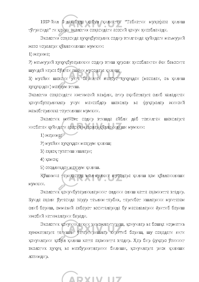 1992-йил 9-декабрда қабул қилинган “Табиатни муҳофаза қилиш тўғрисида” ги қонун экология соҳасидаги асосий қонун ҳисобланади. Экология соҳасида ҳуқуқбузарлик содир этилганда қуйидаги маъмурий жазо чоралари қўлланилиши мумкин: 1) жарима; 2) маъмурий ҳуқуқбузарликни содир этиш қуроли ҳисобланган ёки бевосита шундай нарса бўлган ашёни мусодара қилиш; 3) муайян шахсни унга берилган маҳсус ҳуқуқдан (масалан, ов қилиш ҳуқуқидан) маҳрум этиш. Экология соҳасидаги ижтимоий хавфли, оғир оқибатларга олиб келадиган қонунбузарликлар учун мансабдор шахслар ва фуқаролар жиноий жавобгарликка тортилиши мумкин. Экологик жиноят содир этишда айбли деб топилган шахсларга нисбатан қуйидаги асосий жазолар қўлланилиши мумкин: 1) жарима; 2) муайян ҳуқуқдан маҳрум қилиш; 3) аҳлоқ тузатиш ишлари; 4) қамоқ; 5) озодликдан маҳрум қилиш. Қўшимча тариқасида мол-мулкни мусодара қилиш ҳам қўлланилиши мумкин. Экологик қонунбузарликларнинг олдини олиш катта аҳамиятга эгадир. Бунда аҳоли ўртасида зарур таълим-тарбия, тарғибот ишларини мунтазам олиб бориш, оммавий ахборот воситаларида бу масалаларни ёритиб бориш ижобий натижаларни беради. Экологик қонунчиликни ривожлантириш, қонунлар ва бошқа норматив хужжатларга тегишли ўзгартиришлар киритиб бориш, шу соҳадаги янги қонунларни қабул қилиш катта аҳамиятга эгадир. Ҳар бир фуқаро ўзининг экологик ҳуқуқ ва маэбуриятларини билиши, қонунларга риоя қилиши лозимдир. 