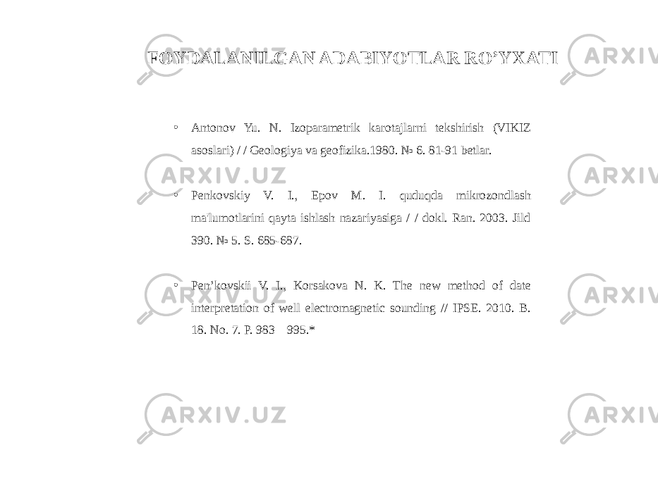 • Antonov Yu. N. Izoparametrik karotajlarni tekshirish (VIKIZ asoslari) / / Geologiya va geofizika.1980. № 6. 81-91 betlar. • Penkovskiy V. I., Epov M. I. quduqda mikrozondlash ma&#39;lumotlarini qayta ishlash nazariyasiga / / dokl. Ran. 2003. Jild 390. № 5. S. 685-687. • Pen’kovskii V. I., Korsakova N. K. The new method of date interpretation of well electromagnetic sounding // IPSE. 2010. B. 18. No. 7. P. 983—995.*FOYDALANILGAN ADABIYOTLAR RO’YXATI 