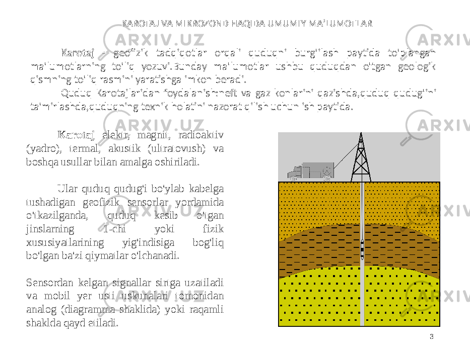 3Karotaj - geofizik tadqiqotlar orqali quduqni burg&#39;ilash paytida to&#39;plangan ma&#39;lumotlarning to&#39;liq yozuvi.Bunday ma&#39;lumotlar ushbu quduqdan o&#39;tgan geologik qismning to&#39;liq rasmini yaratishga imkon beradi. Quduq Karotajlaridan foydalanish:neft va gaz konlarini qazishda,quduq qudug&#39;ini ta&#39;mirlashda,quduqning texnik holatini nazorat qilish uchun ish paytida. Karotaj elektr, magnit, radioaktiv (yadro), termal, akustik (ultratovush) va boshqa usullar bilan amalga oshiriladi. Ular quduq qudug&#39;i bo&#39;ylab kabelga tushadigan geofizik sensorlar yordamida o&#39;tkazilganda, quduq kesib o&#39;tgan jinslarning 1-chi yoki fizik xususiyatlarining yig&#39;indisiga bog&#39;liq bo&#39;lgan ba&#39;zi qiymatlar o&#39;lchanadi. Sensordan kelgan signallar sirtga uzatiladi va mobil yer usti uskunalari tomonidan analog (diagramma shaklida) yoki raqamli shaklda qayd etiladi. KAROTAJ VA MIKROZOND HAQIDA UMUMIY MA’LUMOTLAR 