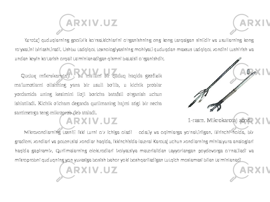 4Karotaj quduqlarning geofizik ko&#39;rsatkichlarini o&#39;rganishning eng keng tarqalgan sinfidir va usullarning keng ro&#39;yxatini birlashtiradi. Ushbu tadqiqot texnologiyasining mohiyati quduqdan maxsus tadqiqot zondini tushirish va undan keyin ko&#39;tarish orqali ta&#39;minlanadigan qismni batafsil o&#39;rganishdir. Mikrozondlarning tasnifi ikki turni o&#39;z ichiga oladi – odatiy va oqimlarga yo&#39;naltirilgan. Birinchi holda, biz gradient zondlari va potentsial zondlar haqida, ikkinchisida-lateral Karotaj uchun zondlarning miniatyura analoglari haqida gapiramiz. Qurilmalarning elektrodlari izolyatsiya materialidan tayyorlangan poydevorga o&#39;rnatiladi va mikroprobni quduqning yon yuzasiga bosish bahor yoki boshqariladigan tutqich moslamasi bilan ta&#39;minlanadi Quduq mikrokarotaji - bu ma&#39;lum bir quduq haqida geofizik ma&#39;lumotlarni olishning yana bir usuli bo&#39;lib, u kichik problar yordamida uning kesimini iloji boricha batafsil o&#39;rganish uchun ishlatiladi. Kichik o&#39;lcham deganda qurilmaning hajmi atigi bir necha santimetrga teng-mikroprob deb ataladi. 1-rasm. Mikrokarotaj zondi 