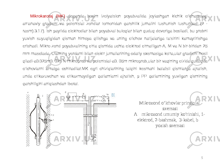 5Mikrokarotaj (MK) deganda bosim izolyatsion poyabzalida joylashgan kichik o&#39;lchamdagi an&#39;anaviy gradient va potentsial zondlar tomonidan qarshilik jurnalini tushunish tushuniladi (2 - rasm).3.17). ish paytida elektrodlar bilan poyabzal buloqlar bilan quduq devoriga bosiladi, bu probni yuvish suyuqligidan qisman himoya qilishga va uning o&#39;lchov natijalariga ta&#39;sirini kamaytirishga erishadi. Mikro zond poyabzalining o&#39;rta qismida uchta elektrod o&#39;rnatilgan-A, M va N bir-biridan 25 mm masofada. Ularning yordami bilan elektr jurnallarining odatiy sxemasiga ko&#39;ra,ular gradient hosil qiladi-a0.025m0. 025 N mikroprob va potentsial-a0. 05m mikroprob,ular bir vaqtning o&#39;zida quduqda o&#39;lchovlarni amalga oshiradilar.MK egri chiziqlarining talqini kesmani batafsil qismlarga ajratish, unda o&#39;tkazuvchan va o&#39;tkazmaydigan qatlamlarni ajratish, p PP qatlamining yuvilgan qismining qarshiligini aniqlashdan iborat. Mikrozond o’lchovlar prinsipial sxemasi A – mikrozond umumiy ko’rinishi, 1- elektrod, 2-bashmak, 3-kabel, b – yozish sxemasi 