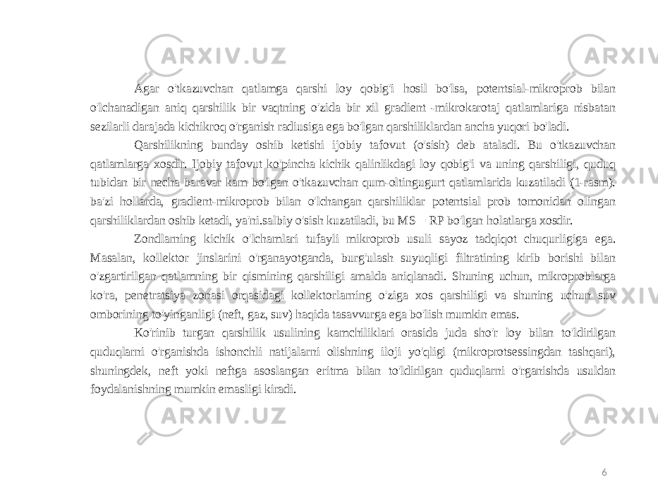 6Agar o&#39;tkazuvchan qatlamga qarshi loy qobig&#39;i hosil bo&#39;lsa, potentsial-mikroprob bilan o&#39;lchanadigan aniq qarshilik bir vaqtning o&#39;zida bir xil gradient -mikrokarotaj qatlamlariga nisbatan sezilarli darajada kichikroq o&#39;rganish radiusiga ega bo&#39;lgan qarshiliklardan ancha yuqori bo&#39;ladi. Qarshilikning bunday oshib ketishi ijobiy tafovut (o&#39;sish) deb ataladi. Bu o&#39;tkazuvchan qatlamlarga xosdir. Ijobiy tafovut ko&#39;pincha kichik qalinlikdagi loy qobig&#39;i va uning qarshiligi, quduq tubidan bir necha baravar kam bo&#39;lgan o&#39;tkazuvchan qum-oltingugurt qatlamlarida kuzatiladi (1-rasm). ba&#39;zi hollarda, gradient-mikroprob bilan o&#39;lchangan qarshiliklar potentsial prob tomonidan olingan qarshiliklardan oshib ketadi, ya&#39;ni.salbiy o&#39;sish kuzatiladi, bu MS = RP bo&#39;lgan holatlarga xosdir. Zondlarning kichik o&#39;lchamlari tufayli mikroprob usuli sayoz tadqiqot chuqurligiga ega. Masalan, kollektor jinslarini o&#39;rganayotganda, burg&#39;ulash suyuqligi filtratining kirib borishi bilan o&#39;zgartirilgan qatlamning bir qismining qarshiligi amalda aniqlanadi. Shuning uchun, mikroproblarga ko&#39;ra, penetratsiya zonasi orqasidagi kollektorlarning o&#39;ziga xos qarshiligi va shuning uchun suv omborining to&#39;yinganligi (neft, gaz, suv) haqida tasavvurga ega bo&#39;lish mumkin emas. Ko&#39;rinib turgan qarshilik usulining kamchiliklari orasida juda sho&#39;r loy bilan to&#39;ldirilgan quduqlarni o&#39;rganishda ishonchli natijalarni olishning iloji yo&#39;qligi (mikroprotsessingdan tashqari), shuningdek, neft yoki neftga asoslangan eritma bilan to&#39;ldirilgan quduqlarni o&#39;rganishda usuldan foydalanishning mumkin emasligi kiradi. 