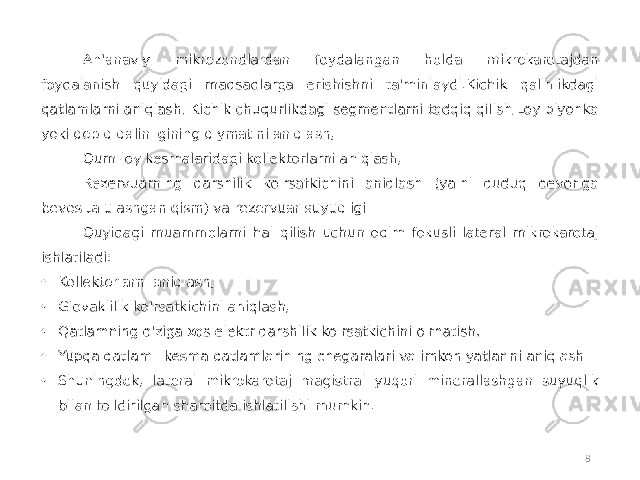 8An&#39;anaviy mikrozondlardan foydalangan holda mikrokarotajdan foydalanish quyidagi maqsadlarga erishishni ta&#39;minlaydi:Kichik qalinlikdagi qatlamlarni aniqlash, Kichik chuqurlikdagi segmentlarni tadqiq qilish,Loy plyonka yoki qobiq qalinligining qiymatini aniqlash, Qum-loy kesmalaridagi kollektorlarni aniqlash, Rezervuarning qarshilik ko&#39;rsatkichini aniqlash (ya&#39;ni quduq devoriga bevosita ulashgan qism) va rezervuar suyuqligi. Quyidagi muammolarni hal qilish uchun oqim fokusli lateral mikrokarotaj ishlatiladi: • Kollektorlarni aniqlash, • G&#39;ovaklilik ko&#39;rsatkichini aniqlash, • Qatlamning o&#39;ziga xos elektr qarshilik ko&#39;rsatkichini o&#39;rnatish, • Yupqa qatlamli kesma qatlamlarining chegaralari va imkoniyatlarini aniqlash. • Shuningdek, lateral mikrokarotaj magistral yuqori minerallashgan suyuqlik bilan to&#39;ldirilgan sharoitda ishlatilishi mumkin. 