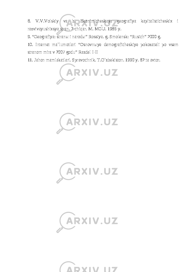 8. V.V.Volskiy va b. Ekonimicheskaya geografiya kapitalisticheskix i razvivayushixsya stran. 2-chiqar. M. MGU. 1986-y. 9. “Geografiya: stran ы i narod ы ” Rossiya. g. Smolensk: “Rusich” 2000 g. 10. Internet ma`lumotlari “Osnovn ы ye demograficheskiye pokozateli po vsem stranom mira v 2007 godu” Razdel I - II 11. Jahon mamlakatlari. Spravochnik. T.O`zbekiston. 1990 y. 82 ta avtor. 